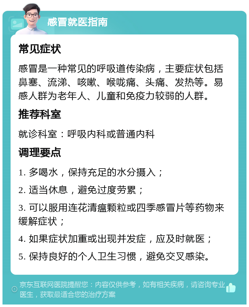 感冒就医指南 常见症状 感冒是一种常见的呼吸道传染病，主要症状包括鼻塞、流涕、咳嗽、喉咙痛、头痛、发热等。易感人群为老年人、儿童和免疫力较弱的人群。 推荐科室 就诊科室：呼吸内科或普通内科 调理要点 1. 多喝水，保持充足的水分摄入； 2. 适当休息，避免过度劳累； 3. 可以服用连花清瘟颗粒或四季感冒片等药物来缓解症状； 4. 如果症状加重或出现并发症，应及时就医； 5. 保持良好的个人卫生习惯，避免交叉感染。