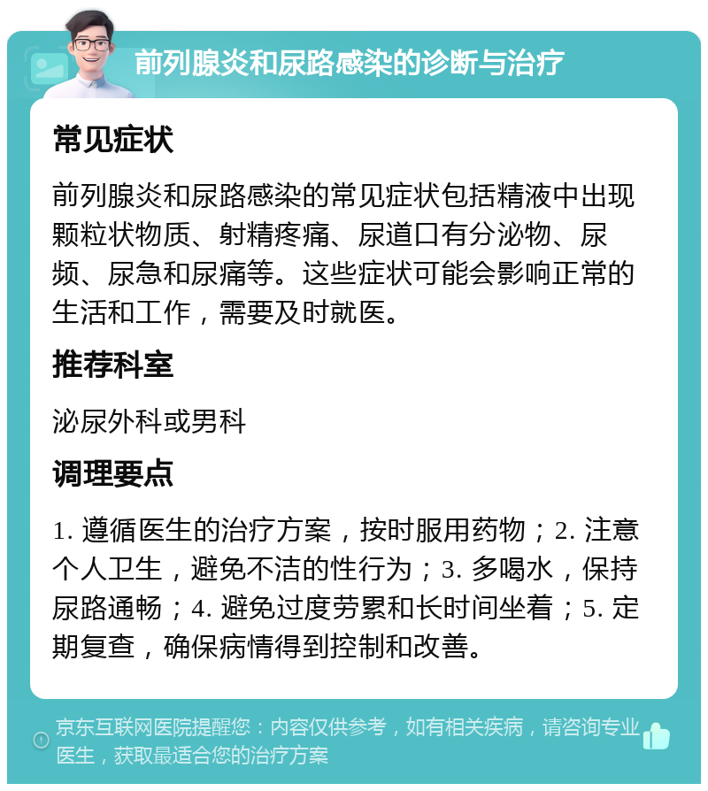 前列腺炎和尿路感染的诊断与治疗 常见症状 前列腺炎和尿路感染的常见症状包括精液中出现颗粒状物质、射精疼痛、尿道口有分泌物、尿频、尿急和尿痛等。这些症状可能会影响正常的生活和工作，需要及时就医。 推荐科室 泌尿外科或男科 调理要点 1. 遵循医生的治疗方案，按时服用药物；2. 注意个人卫生，避免不洁的性行为；3. 多喝水，保持尿路通畅；4. 避免过度劳累和长时间坐着；5. 定期复查，确保病情得到控制和改善。