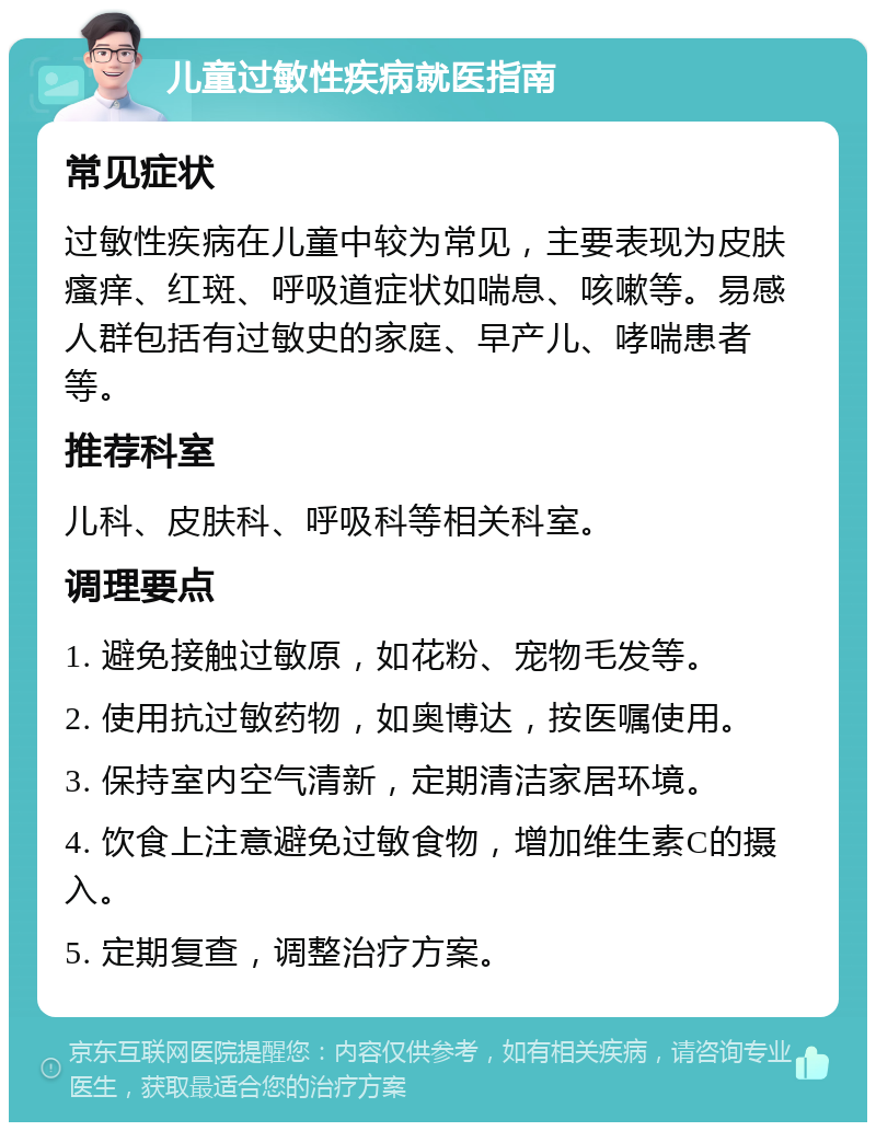 儿童过敏性疾病就医指南 常见症状 过敏性疾病在儿童中较为常见，主要表现为皮肤瘙痒、红斑、呼吸道症状如喘息、咳嗽等。易感人群包括有过敏史的家庭、早产儿、哮喘患者等。 推荐科室 儿科、皮肤科、呼吸科等相关科室。 调理要点 1. 避免接触过敏原，如花粉、宠物毛发等。 2. 使用抗过敏药物，如奥博达，按医嘱使用。 3. 保持室内空气清新，定期清洁家居环境。 4. 饮食上注意避免过敏食物，增加维生素C的摄入。 5. 定期复查，调整治疗方案。