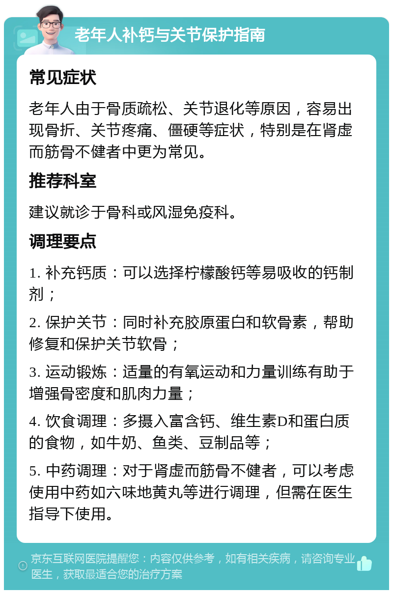 老年人补钙与关节保护指南 常见症状 老年人由于骨质疏松、关节退化等原因，容易出现骨折、关节疼痛、僵硬等症状，特别是在肾虚而筋骨不健者中更为常见。 推荐科室 建议就诊于骨科或风湿免疫科。 调理要点 1. 补充钙质：可以选择柠檬酸钙等易吸收的钙制剂； 2. 保护关节：同时补充胶原蛋白和软骨素，帮助修复和保护关节软骨； 3. 运动锻炼：适量的有氧运动和力量训练有助于增强骨密度和肌肉力量； 4. 饮食调理：多摄入富含钙、维生素D和蛋白质的食物，如牛奶、鱼类、豆制品等； 5. 中药调理：对于肾虚而筋骨不健者，可以考虑使用中药如六味地黄丸等进行调理，但需在医生指导下使用。