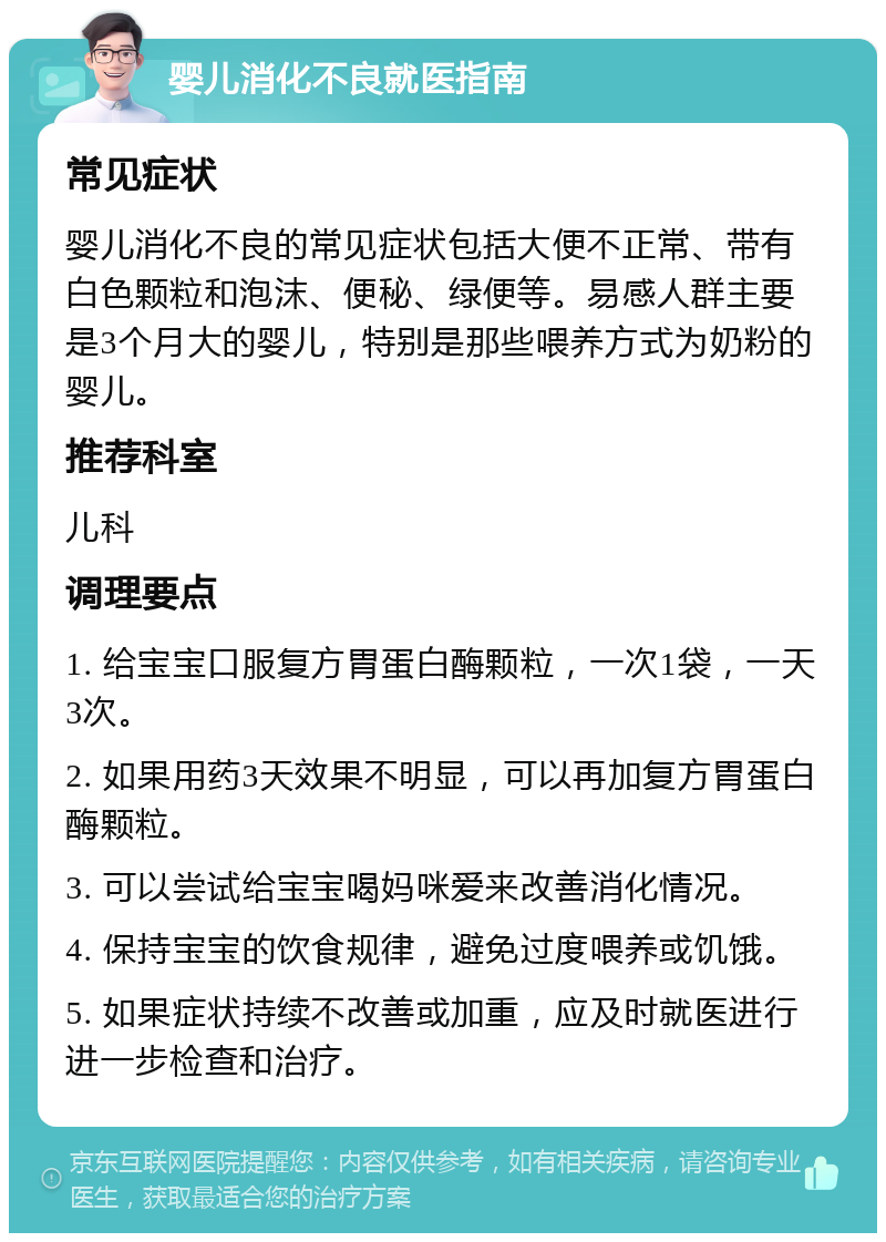 婴儿消化不良就医指南 常见症状 婴儿消化不良的常见症状包括大便不正常、带有白色颗粒和泡沫、便秘、绿便等。易感人群主要是3个月大的婴儿，特别是那些喂养方式为奶粉的婴儿。 推荐科室 儿科 调理要点 1. 给宝宝口服复方胃蛋白酶颗粒，一次1袋，一天3次。 2. 如果用药3天效果不明显，可以再加复方胃蛋白酶颗粒。 3. 可以尝试给宝宝喝妈咪爱来改善消化情况。 4. 保持宝宝的饮食规律，避免过度喂养或饥饿。 5. 如果症状持续不改善或加重，应及时就医进行进一步检查和治疗。