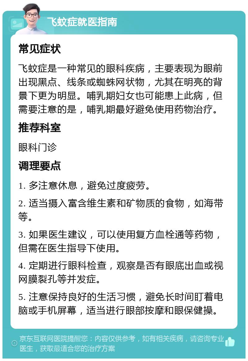 飞蚊症就医指南 常见症状 飞蚊症是一种常见的眼科疾病，主要表现为眼前出现黑点、线条或蜘蛛网状物，尤其在明亮的背景下更为明显。哺乳期妇女也可能患上此病，但需要注意的是，哺乳期最好避免使用药物治疗。 推荐科室 眼科门诊 调理要点 1. 多注意休息，避免过度疲劳。 2. 适当摄入富含维生素和矿物质的食物，如海带等。 3. 如果医生建议，可以使用复方血栓通等药物，但需在医生指导下使用。 4. 定期进行眼科检查，观察是否有眼底出血或视网膜裂孔等并发症。 5. 注意保持良好的生活习惯，避免长时间盯着电脑或手机屏幕，适当进行眼部按摩和眼保健操。