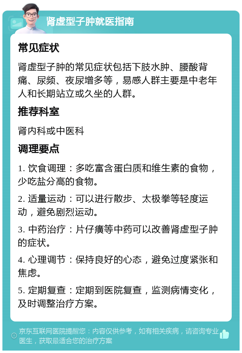 肾虚型子肿就医指南 常见症状 肾虚型子肿的常见症状包括下肢水肿、腰酸背痛、尿频、夜尿增多等，易感人群主要是中老年人和长期站立或久坐的人群。 推荐科室 肾内科或中医科 调理要点 1. 饮食调理：多吃富含蛋白质和维生素的食物，少吃盐分高的食物。 2. 适量运动：可以进行散步、太极拳等轻度运动，避免剧烈运动。 3. 中药治疗：片仔癀等中药可以改善肾虚型子肿的症状。 4. 心理调节：保持良好的心态，避免过度紧张和焦虑。 5. 定期复查：定期到医院复查，监测病情变化，及时调整治疗方案。