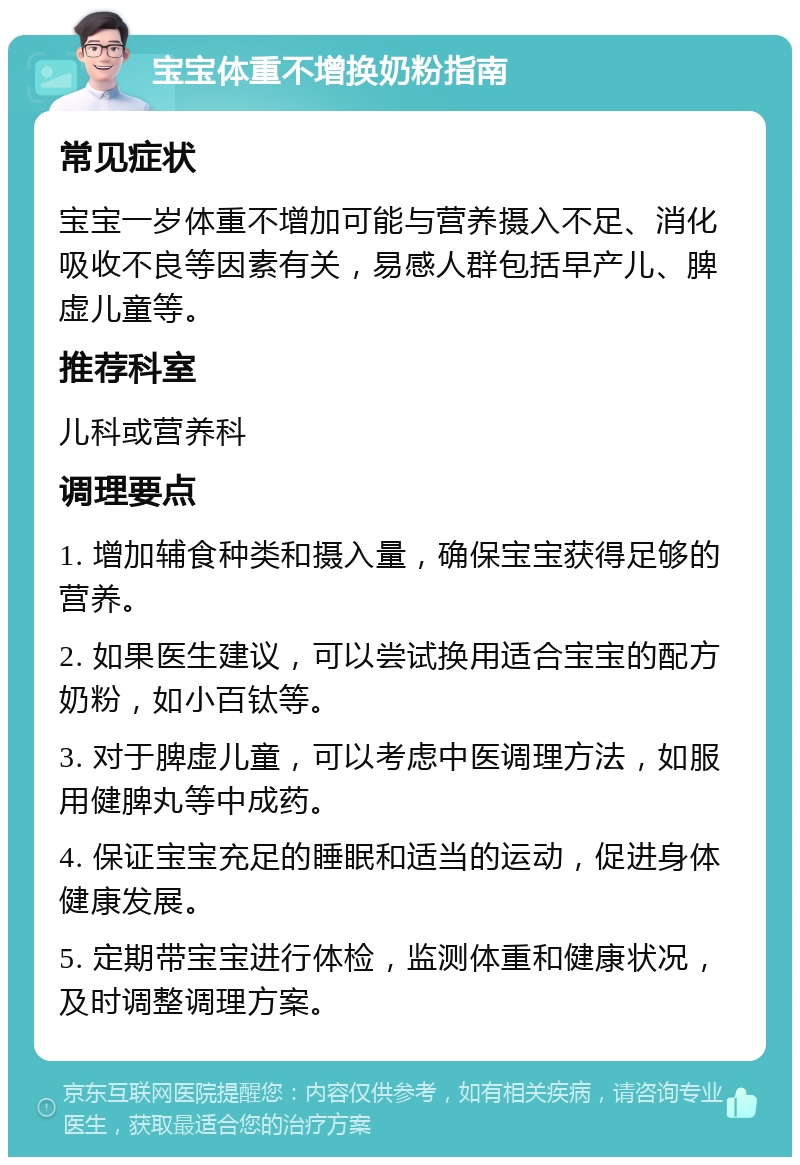 宝宝体重不增换奶粉指南 常见症状 宝宝一岁体重不增加可能与营养摄入不足、消化吸收不良等因素有关，易感人群包括早产儿、脾虚儿童等。 推荐科室 儿科或营养科 调理要点 1. 增加辅食种类和摄入量，确保宝宝获得足够的营养。 2. 如果医生建议，可以尝试换用适合宝宝的配方奶粉，如小百钛等。 3. 对于脾虚儿童，可以考虑中医调理方法，如服用健脾丸等中成药。 4. 保证宝宝充足的睡眠和适当的运动，促进身体健康发展。 5. 定期带宝宝进行体检，监测体重和健康状况，及时调整调理方案。