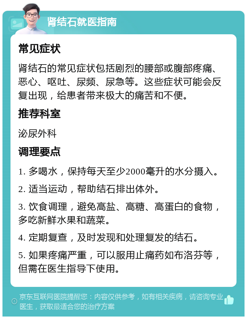 肾结石就医指南 常见症状 肾结石的常见症状包括剧烈的腰部或腹部疼痛、恶心、呕吐、尿频、尿急等。这些症状可能会反复出现，给患者带来极大的痛苦和不便。 推荐科室 泌尿外科 调理要点 1. 多喝水，保持每天至少2000毫升的水分摄入。 2. 适当运动，帮助结石排出体外。 3. 饮食调理，避免高盐、高糖、高蛋白的食物，多吃新鲜水果和蔬菜。 4. 定期复查，及时发现和处理复发的结石。 5. 如果疼痛严重，可以服用止痛药如布洛芬等，但需在医生指导下使用。