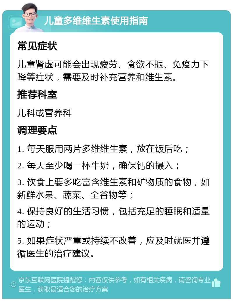 儿童多维维生素使用指南 常见症状 儿童肾虚可能会出现疲劳、食欲不振、免疫力下降等症状，需要及时补充营养和维生素。 推荐科室 儿科或营养科 调理要点 1. 每天服用两片多维维生素，放在饭后吃； 2. 每天至少喝一杯牛奶，确保钙的摄入； 3. 饮食上要多吃富含维生素和矿物质的食物，如新鲜水果、蔬菜、全谷物等； 4. 保持良好的生活习惯，包括充足的睡眠和适量的运动； 5. 如果症状严重或持续不改善，应及时就医并遵循医生的治疗建议。