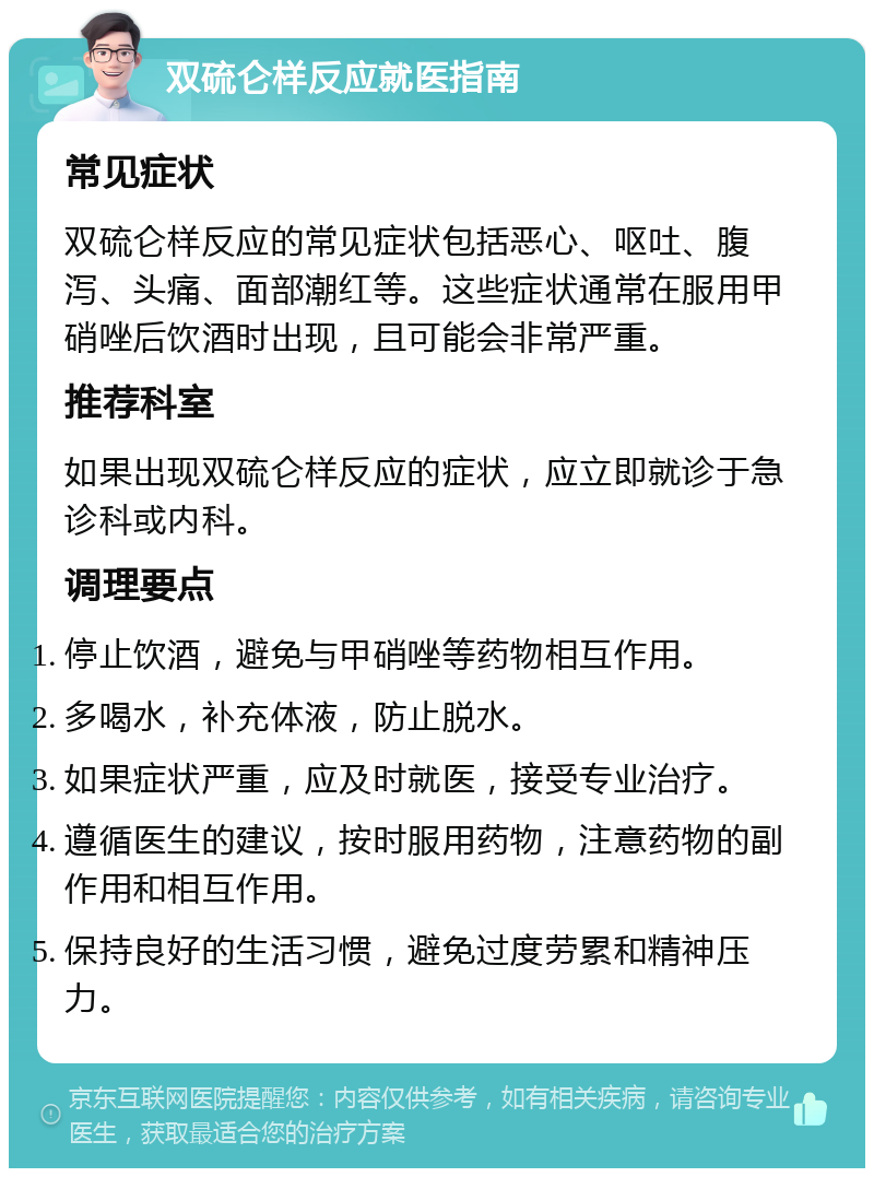 双硫仑样反应就医指南 常见症状 双硫仑样反应的常见症状包括恶心、呕吐、腹泻、头痛、面部潮红等。这些症状通常在服用甲硝唑后饮酒时出现，且可能会非常严重。 推荐科室 如果出现双硫仑样反应的症状，应立即就诊于急诊科或内科。 调理要点 停止饮酒，避免与甲硝唑等药物相互作用。 多喝水，补充体液，防止脱水。 如果症状严重，应及时就医，接受专业治疗。 遵循医生的建议，按时服用药物，注意药物的副作用和相互作用。 保持良好的生活习惯，避免过度劳累和精神压力。