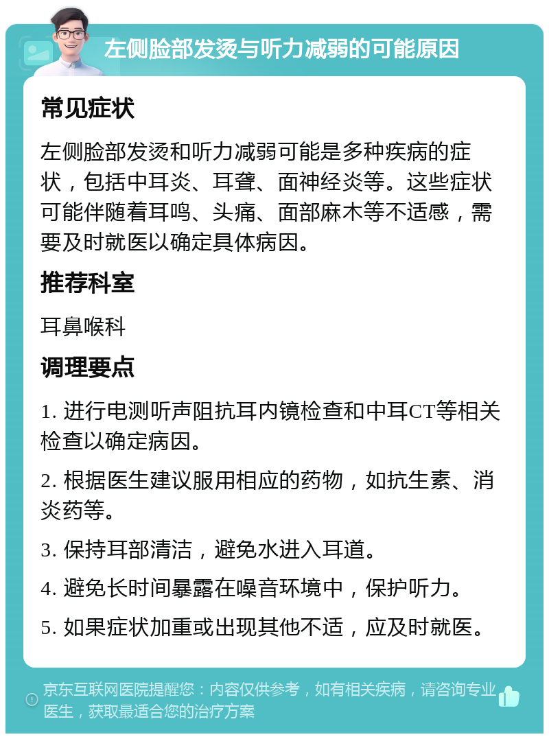 左侧脸部发烫与听力减弱的可能原因 常见症状 左侧脸部发烫和听力减弱可能是多种疾病的症状，包括中耳炎、耳聋、面神经炎等。这些症状可能伴随着耳鸣、头痛、面部麻木等不适感，需要及时就医以确定具体病因。 推荐科室 耳鼻喉科 调理要点 1. 进行电测听声阻抗耳内镜检查和中耳CT等相关检查以确定病因。 2. 根据医生建议服用相应的药物，如抗生素、消炎药等。 3. 保持耳部清洁，避免水进入耳道。 4. 避免长时间暴露在噪音环境中，保护听力。 5. 如果症状加重或出现其他不适，应及时就医。