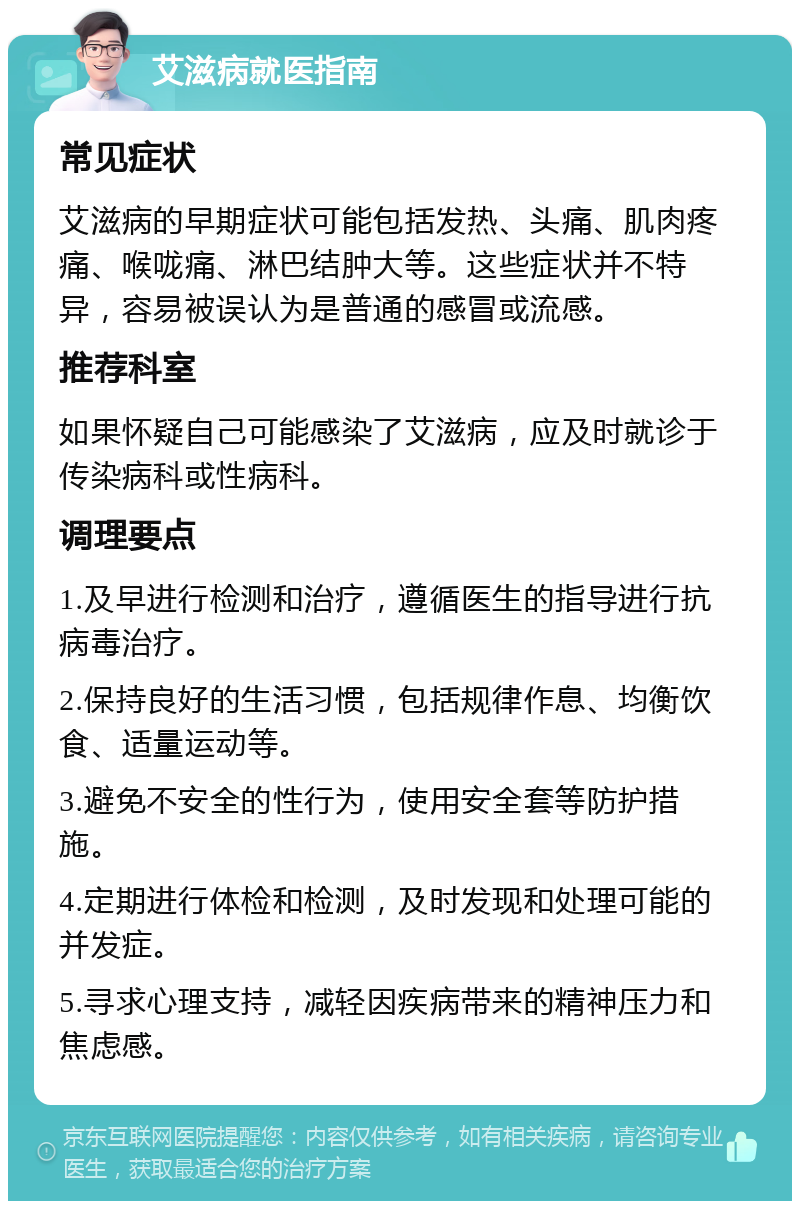 艾滋病就医指南 常见症状 艾滋病的早期症状可能包括发热、头痛、肌肉疼痛、喉咙痛、淋巴结肿大等。这些症状并不特异，容易被误认为是普通的感冒或流感。 推荐科室 如果怀疑自己可能感染了艾滋病，应及时就诊于传染病科或性病科。 调理要点 1.及早进行检测和治疗，遵循医生的指导进行抗病毒治疗。 2.保持良好的生活习惯，包括规律作息、均衡饮食、适量运动等。 3.避免不安全的性行为，使用安全套等防护措施。 4.定期进行体检和检测，及时发现和处理可能的并发症。 5.寻求心理支持，减轻因疾病带来的精神压力和焦虑感。