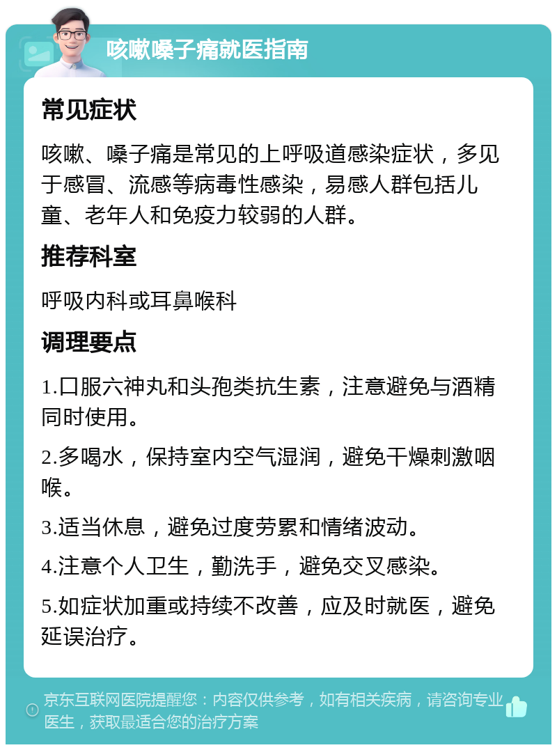 咳嗽嗓子痛就医指南 常见症状 咳嗽、嗓子痛是常见的上呼吸道感染症状，多见于感冒、流感等病毒性感染，易感人群包括儿童、老年人和免疫力较弱的人群。 推荐科室 呼吸内科或耳鼻喉科 调理要点 1.口服六神丸和头孢类抗生素，注意避免与酒精同时使用。 2.多喝水，保持室内空气湿润，避免干燥刺激咽喉。 3.适当休息，避免过度劳累和情绪波动。 4.注意个人卫生，勤洗手，避免交叉感染。 5.如症状加重或持续不改善，应及时就医，避免延误治疗。