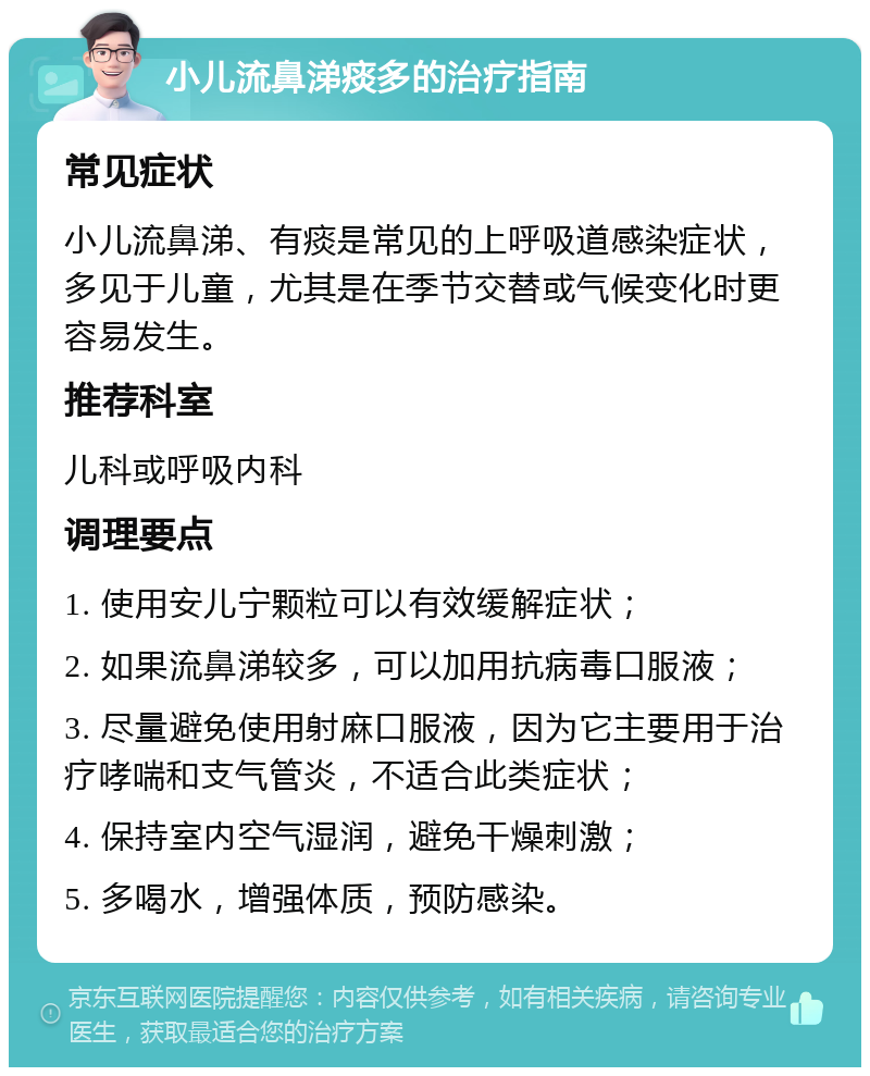 小儿流鼻涕痰多的治疗指南 常见症状 小儿流鼻涕、有痰是常见的上呼吸道感染症状，多见于儿童，尤其是在季节交替或气候变化时更容易发生。 推荐科室 儿科或呼吸内科 调理要点 1. 使用安儿宁颗粒可以有效缓解症状； 2. 如果流鼻涕较多，可以加用抗病毒口服液； 3. 尽量避免使用射麻口服液，因为它主要用于治疗哮喘和支气管炎，不适合此类症状； 4. 保持室内空气湿润，避免干燥刺激； 5. 多喝水，增强体质，预防感染。