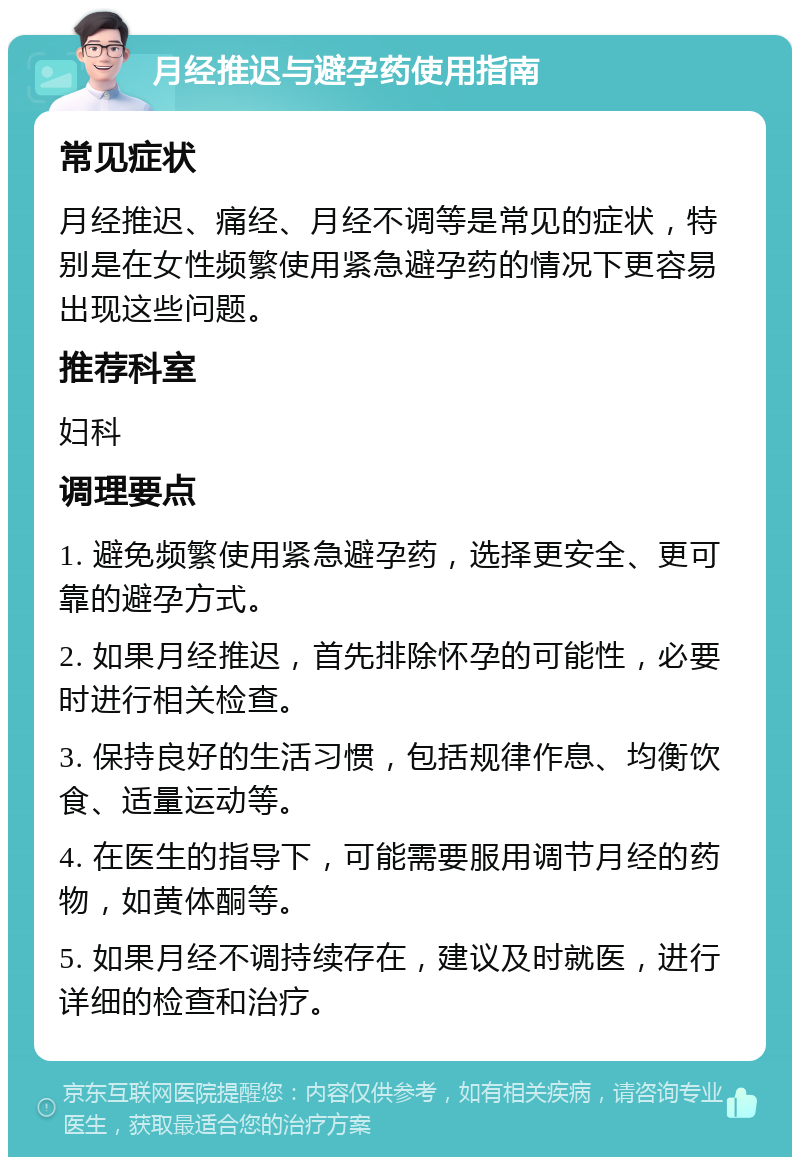 月经推迟与避孕药使用指南 常见症状 月经推迟、痛经、月经不调等是常见的症状，特别是在女性频繁使用紧急避孕药的情况下更容易出现这些问题。 推荐科室 妇科 调理要点 1. 避免频繁使用紧急避孕药，选择更安全、更可靠的避孕方式。 2. 如果月经推迟，首先排除怀孕的可能性，必要时进行相关检查。 3. 保持良好的生活习惯，包括规律作息、均衡饮食、适量运动等。 4. 在医生的指导下，可能需要服用调节月经的药物，如黄体酮等。 5. 如果月经不调持续存在，建议及时就医，进行详细的检查和治疗。