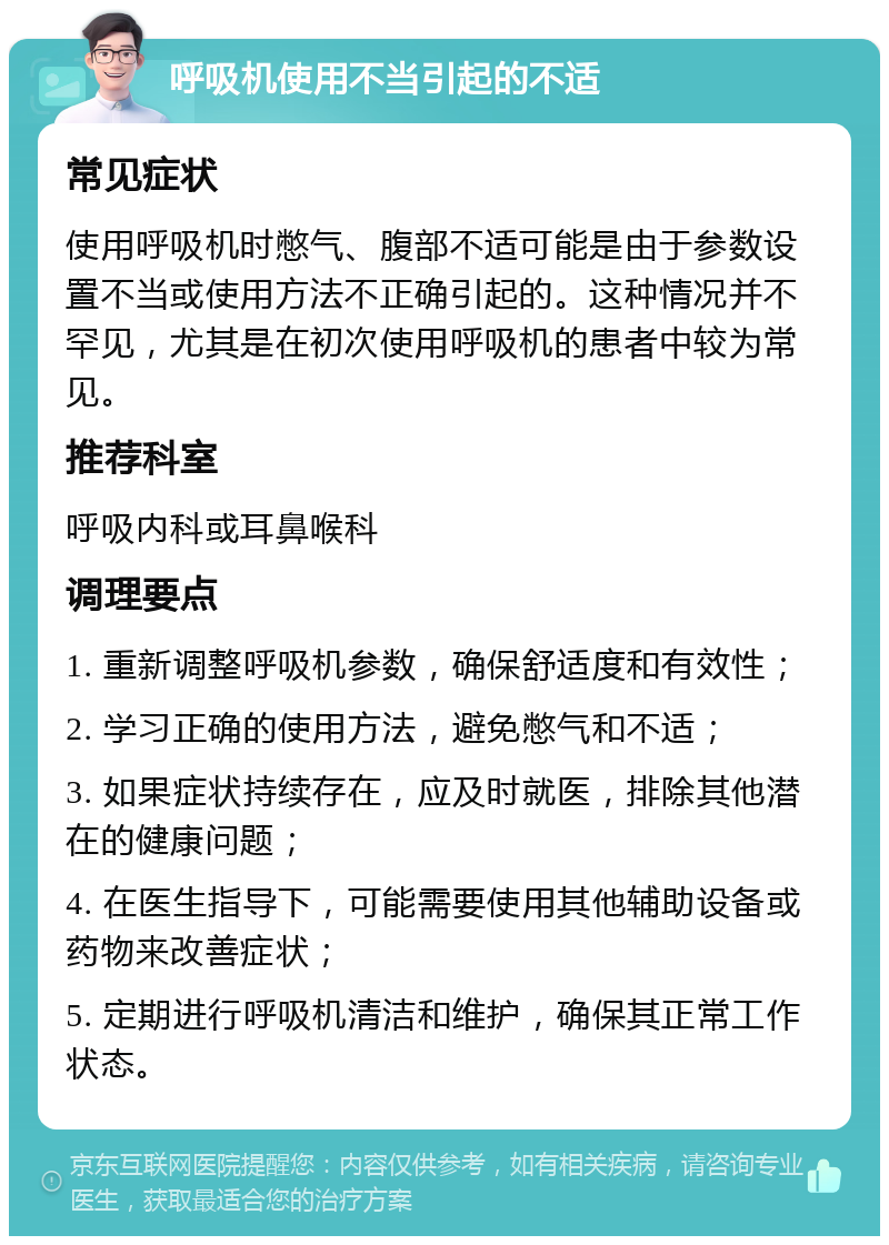 呼吸机使用不当引起的不适 常见症状 使用呼吸机时憋气、腹部不适可能是由于参数设置不当或使用方法不正确引起的。这种情况并不罕见，尤其是在初次使用呼吸机的患者中较为常见。 推荐科室 呼吸内科或耳鼻喉科 调理要点 1. 重新调整呼吸机参数，确保舒适度和有效性； 2. 学习正确的使用方法，避免憋气和不适； 3. 如果症状持续存在，应及时就医，排除其他潜在的健康问题； 4. 在医生指导下，可能需要使用其他辅助设备或药物来改善症状； 5. 定期进行呼吸机清洁和维护，确保其正常工作状态。