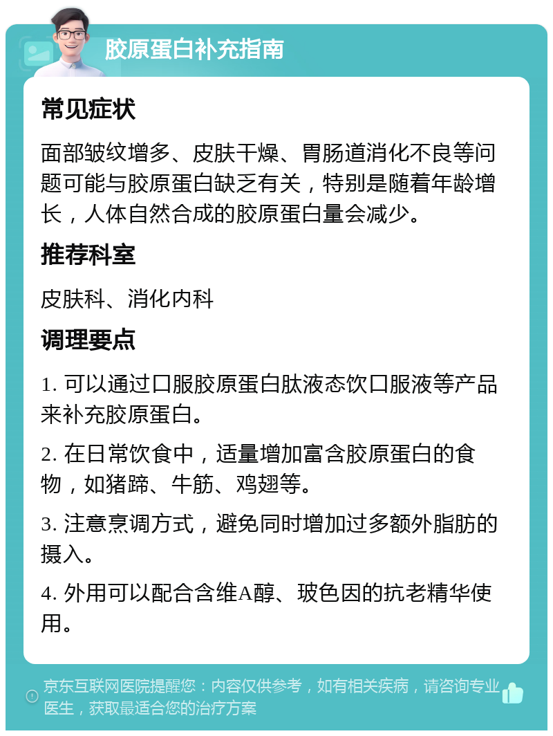 胶原蛋白补充指南 常见症状 面部皱纹增多、皮肤干燥、胃肠道消化不良等问题可能与胶原蛋白缺乏有关，特别是随着年龄增长，人体自然合成的胶原蛋白量会减少。 推荐科室 皮肤科、消化内科 调理要点 1. 可以通过口服胶原蛋白肽液态饮口服液等产品来补充胶原蛋白。 2. 在日常饮食中，适量增加富含胶原蛋白的食物，如猪蹄、牛筋、鸡翅等。 3. 注意烹调方式，避免同时增加过多额外脂肪的摄入。 4. 外用可以配合含维A醇、玻色因的抗老精华使用。