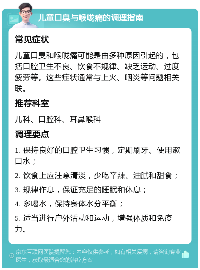 儿童口臭与喉咙痛的调理指南 常见症状 儿童口臭和喉咙痛可能是由多种原因引起的，包括口腔卫生不良、饮食不规律、缺乏运动、过度疲劳等。这些症状通常与上火、咽炎等问题相关联。 推荐科室 儿科、口腔科、耳鼻喉科 调理要点 1. 保持良好的口腔卫生习惯，定期刷牙、使用漱口水； 2. 饮食上应注意清淡，少吃辛辣、油腻和甜食； 3. 规律作息，保证充足的睡眠和休息； 4. 多喝水，保持身体水分平衡； 5. 适当进行户外活动和运动，增强体质和免疫力。