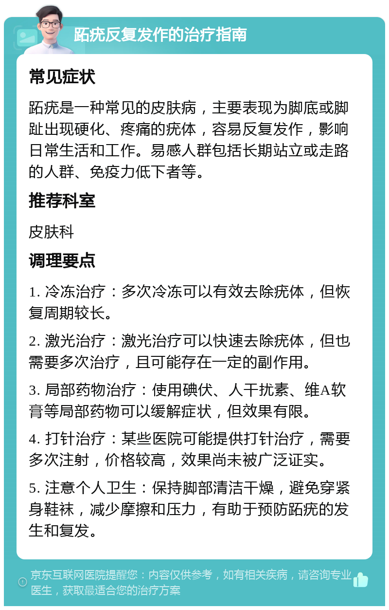 跖疣反复发作的治疗指南 常见症状 跖疣是一种常见的皮肤病，主要表现为脚底或脚趾出现硬化、疼痛的疣体，容易反复发作，影响日常生活和工作。易感人群包括长期站立或走路的人群、免疫力低下者等。 推荐科室 皮肤科 调理要点 1. 冷冻治疗：多次冷冻可以有效去除疣体，但恢复周期较长。 2. 激光治疗：激光治疗可以快速去除疣体，但也需要多次治疗，且可能存在一定的副作用。 3. 局部药物治疗：使用碘伏、人干扰素、维A软膏等局部药物可以缓解症状，但效果有限。 4. 打针治疗：某些医院可能提供打针治疗，需要多次注射，价格较高，效果尚未被广泛证实。 5. 注意个人卫生：保持脚部清洁干燥，避免穿紧身鞋袜，减少摩擦和压力，有助于预防跖疣的发生和复发。