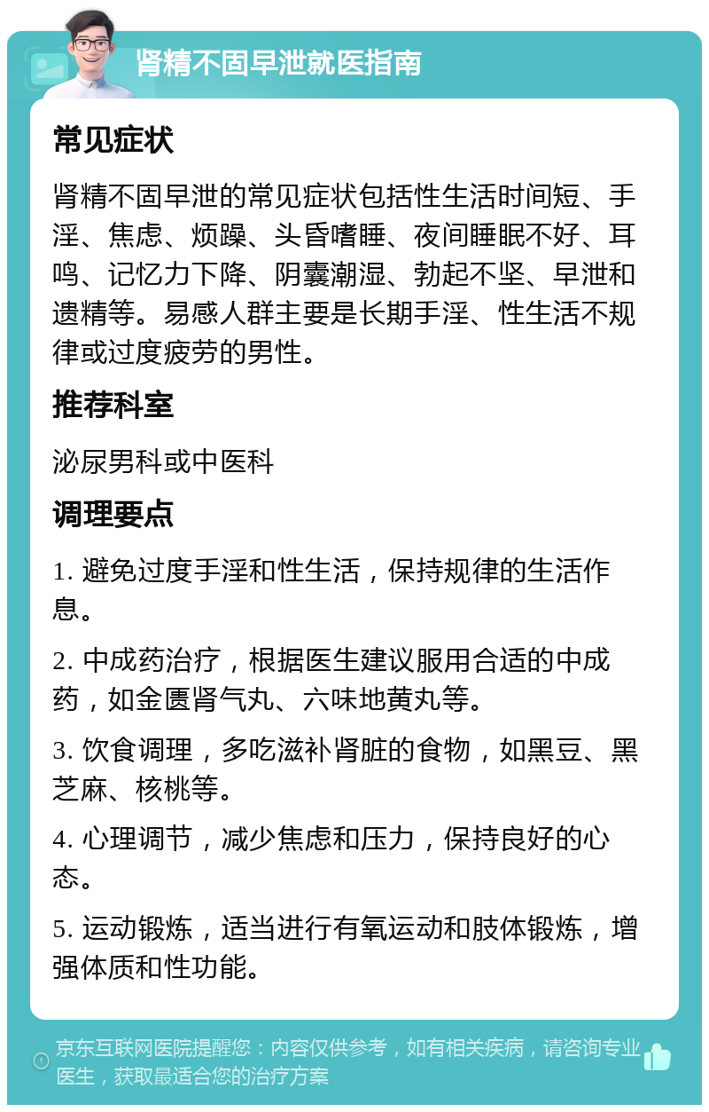 肾精不固早泄就医指南 常见症状 肾精不固早泄的常见症状包括性生活时间短、手淫、焦虑、烦躁、头昏嗜睡、夜间睡眠不好、耳鸣、记忆力下降、阴囊潮湿、勃起不坚、早泄和遗精等。易感人群主要是长期手淫、性生活不规律或过度疲劳的男性。 推荐科室 泌尿男科或中医科 调理要点 1. 避免过度手淫和性生活，保持规律的生活作息。 2. 中成药治疗，根据医生建议服用合适的中成药，如金匮肾气丸、六味地黄丸等。 3. 饮食调理，多吃滋补肾脏的食物，如黑豆、黑芝麻、核桃等。 4. 心理调节，减少焦虑和压力，保持良好的心态。 5. 运动锻炼，适当进行有氧运动和肢体锻炼，增强体质和性功能。