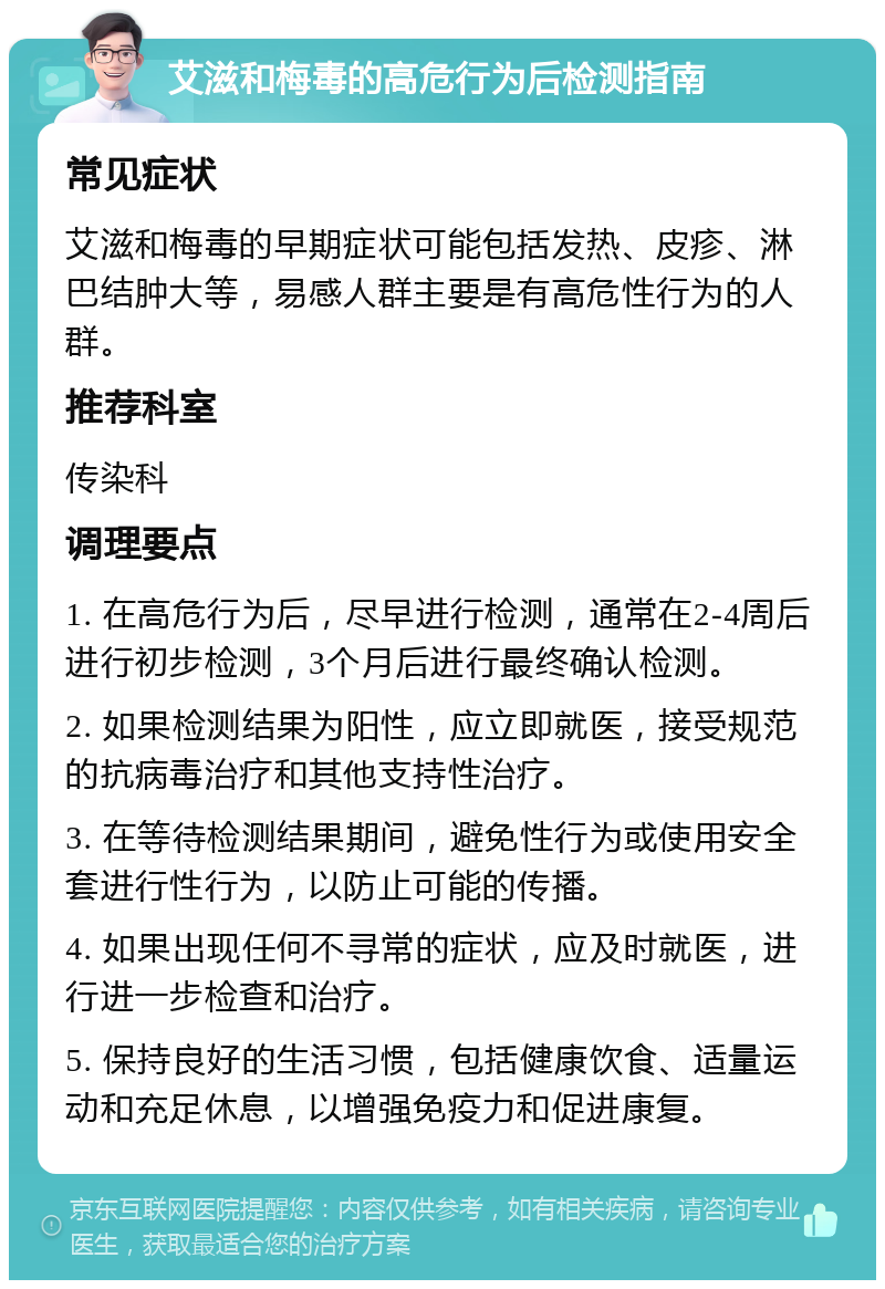 艾滋和梅毒的高危行为后检测指南 常见症状 艾滋和梅毒的早期症状可能包括发热、皮疹、淋巴结肿大等，易感人群主要是有高危性行为的人群。 推荐科室 传染科 调理要点 1. 在高危行为后，尽早进行检测，通常在2-4周后进行初步检测，3个月后进行最终确认检测。 2. 如果检测结果为阳性，应立即就医，接受规范的抗病毒治疗和其他支持性治疗。 3. 在等待检测结果期间，避免性行为或使用安全套进行性行为，以防止可能的传播。 4. 如果出现任何不寻常的症状，应及时就医，进行进一步检查和治疗。 5. 保持良好的生活习惯，包括健康饮食、适量运动和充足休息，以增强免疫力和促进康复。