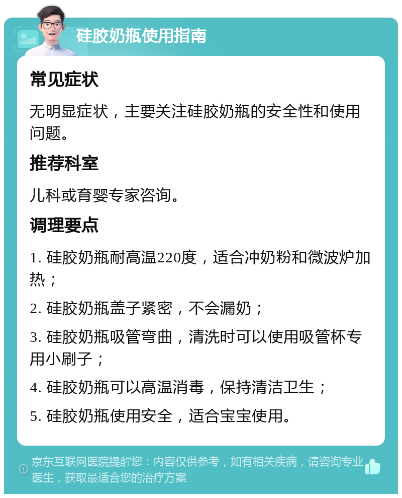 硅胶奶瓶使用指南 常见症状 无明显症状，主要关注硅胶奶瓶的安全性和使用问题。 推荐科室 儿科或育婴专家咨询。 调理要点 1. 硅胶奶瓶耐高温220度，适合冲奶粉和微波炉加热； 2. 硅胶奶瓶盖子紧密，不会漏奶； 3. 硅胶奶瓶吸管弯曲，清洗时可以使用吸管杯专用小刷子； 4. 硅胶奶瓶可以高温消毒，保持清洁卫生； 5. 硅胶奶瓶使用安全，适合宝宝使用。