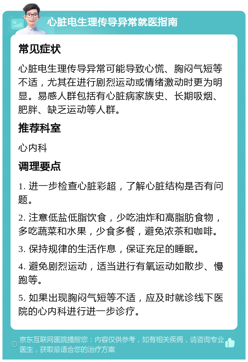 心脏电生理传导异常就医指南 常见症状 心脏电生理传导异常可能导致心慌、胸闷气短等不适，尤其在进行剧烈运动或情绪激动时更为明显。易感人群包括有心脏病家族史、长期吸烟、肥胖、缺乏运动等人群。 推荐科室 心内科 调理要点 1. 进一步检查心脏彩超，了解心脏结构是否有问题。 2. 注意低盐低脂饮食，少吃油炸和高脂肪食物，多吃蔬菜和水果，少食多餐，避免浓茶和咖啡。 3. 保持规律的生活作息，保证充足的睡眠。 4. 避免剧烈运动，适当进行有氧运动如散步、慢跑等。 5. 如果出现胸闷气短等不适，应及时就诊线下医院的心内科进行进一步诊疗。