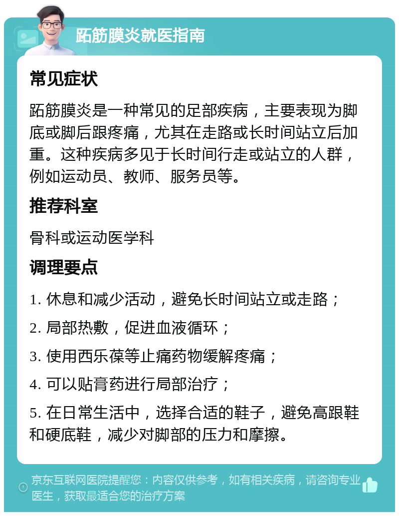 跖筋膜炎就医指南 常见症状 跖筋膜炎是一种常见的足部疾病，主要表现为脚底或脚后跟疼痛，尤其在走路或长时间站立后加重。这种疾病多见于长时间行走或站立的人群，例如运动员、教师、服务员等。 推荐科室 骨科或运动医学科 调理要点 1. 休息和减少活动，避免长时间站立或走路； 2. 局部热敷，促进血液循环； 3. 使用西乐葆等止痛药物缓解疼痛； 4. 可以贴膏药进行局部治疗； 5. 在日常生活中，选择合适的鞋子，避免高跟鞋和硬底鞋，减少对脚部的压力和摩擦。