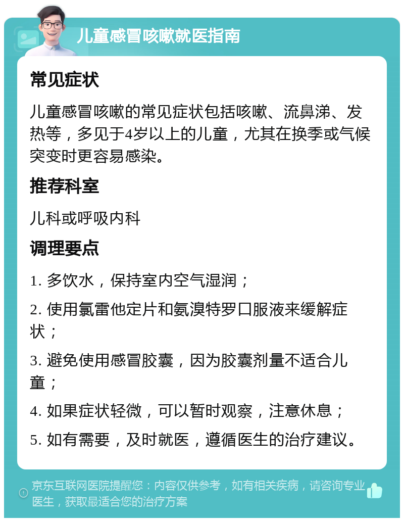 儿童感冒咳嗽就医指南 常见症状 儿童感冒咳嗽的常见症状包括咳嗽、流鼻涕、发热等，多见于4岁以上的儿童，尤其在换季或气候突变时更容易感染。 推荐科室 儿科或呼吸内科 调理要点 1. 多饮水，保持室内空气湿润； 2. 使用氯雷他定片和氨溴特罗口服液来缓解症状； 3. 避免使用感冒胶囊，因为胶囊剂量不适合儿童； 4. 如果症状轻微，可以暂时观察，注意休息； 5. 如有需要，及时就医，遵循医生的治疗建议。