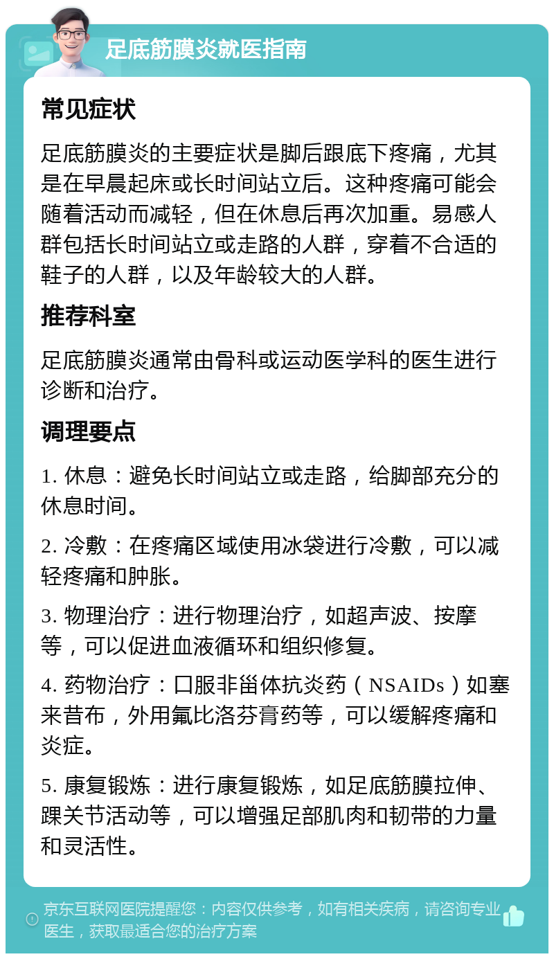 足底筋膜炎就医指南 常见症状 足底筋膜炎的主要症状是脚后跟底下疼痛，尤其是在早晨起床或长时间站立后。这种疼痛可能会随着活动而减轻，但在休息后再次加重。易感人群包括长时间站立或走路的人群，穿着不合适的鞋子的人群，以及年龄较大的人群。 推荐科室 足底筋膜炎通常由骨科或运动医学科的医生进行诊断和治疗。 调理要点 1. 休息：避免长时间站立或走路，给脚部充分的休息时间。 2. 冷敷：在疼痛区域使用冰袋进行冷敷，可以减轻疼痛和肿胀。 3. 物理治疗：进行物理治疗，如超声波、按摩等，可以促进血液循环和组织修复。 4. 药物治疗：口服非甾体抗炎药（NSAIDs）如塞来昔布，外用氟比洛芬膏药等，可以缓解疼痛和炎症。 5. 康复锻炼：进行康复锻炼，如足底筋膜拉伸、踝关节活动等，可以增强足部肌肉和韧带的力量和灵活性。