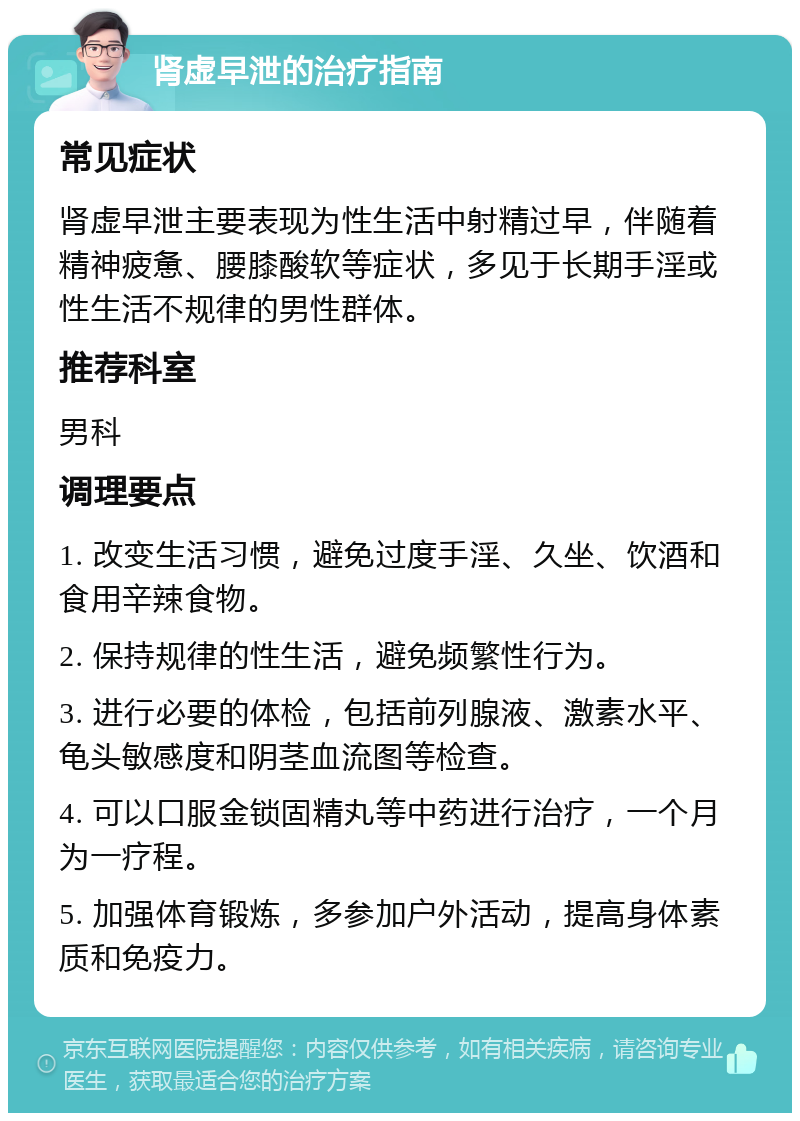 肾虚早泄的治疗指南 常见症状 肾虚早泄主要表现为性生活中射精过早，伴随着精神疲惫、腰膝酸软等症状，多见于长期手淫或性生活不规律的男性群体。 推荐科室 男科 调理要点 1. 改变生活习惯，避免过度手淫、久坐、饮酒和食用辛辣食物。 2. 保持规律的性生活，避免频繁性行为。 3. 进行必要的体检，包括前列腺液、激素水平、龟头敏感度和阴茎血流图等检查。 4. 可以口服金锁固精丸等中药进行治疗，一个月为一疗程。 5. 加强体育锻炼，多参加户外活动，提高身体素质和免疫力。