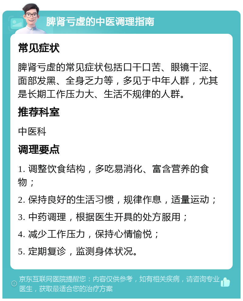 脾肾亏虚的中医调理指南 常见症状 脾肾亏虚的常见症状包括口干口苦、眼镜干涩、面部发黑、全身乏力等，多见于中年人群，尤其是长期工作压力大、生活不规律的人群。 推荐科室 中医科 调理要点 1. 调整饮食结构，多吃易消化、富含营养的食物； 2. 保持良好的生活习惯，规律作息，适量运动； 3. 中药调理，根据医生开具的处方服用； 4. 减少工作压力，保持心情愉悦； 5. 定期复诊，监测身体状况。