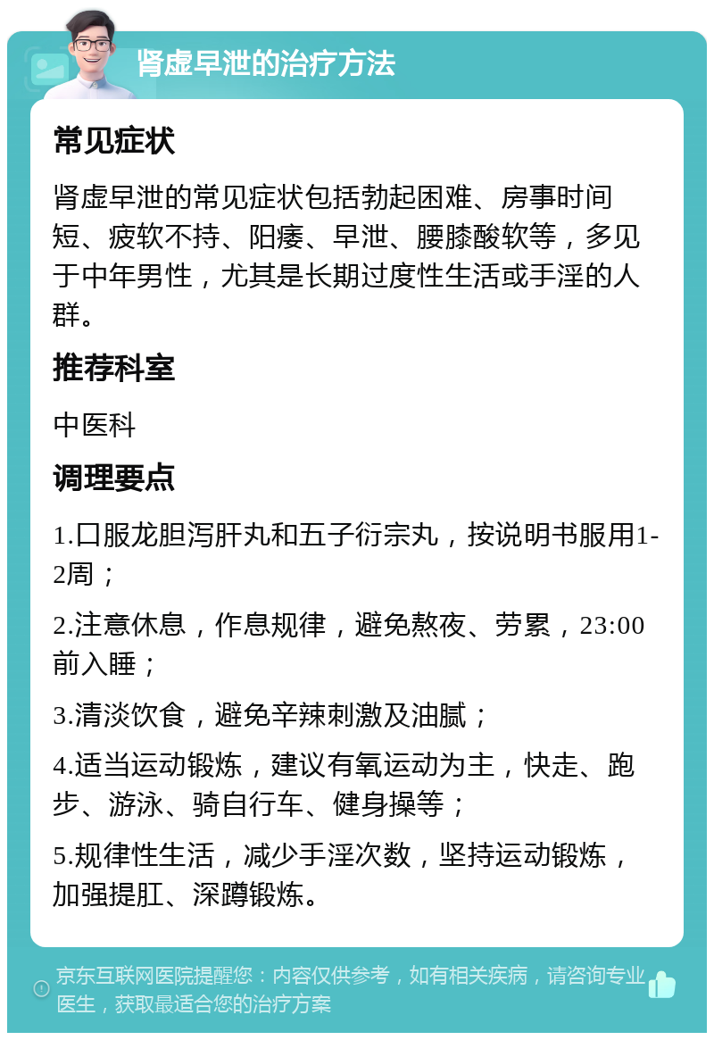 肾虚早泄的治疗方法 常见症状 肾虚早泄的常见症状包括勃起困难、房事时间短、疲软不持、阳痿、早泄、腰膝酸软等，多见于中年男性，尤其是长期过度性生活或手淫的人群。 推荐科室 中医科 调理要点 1.口服龙胆泻肝丸和五子衍宗丸，按说明书服用1-2周； 2.注意休息，作息规律，避免熬夜、劳累，23:00前入睡； 3.清淡饮食，避免辛辣刺激及油腻； 4.适当运动锻炼，建议有氧运动为主，快走、跑步、游泳、骑自行车、健身操等； 5.规律性生活，减少手淫次数，坚持运动锻炼，加强提肛、深蹲锻炼。