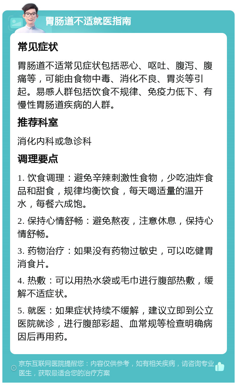 胃肠道不适就医指南 常见症状 胃肠道不适常见症状包括恶心、呕吐、腹泻、腹痛等，可能由食物中毒、消化不良、胃炎等引起。易感人群包括饮食不规律、免疫力低下、有慢性胃肠道疾病的人群。 推荐科室 消化内科或急诊科 调理要点 1. 饮食调理：避免辛辣刺激性食物，少吃油炸食品和甜食，规律均衡饮食，每天喝适量的温开水，每餐六成饱。 2. 保持心情舒畅：避免熬夜，注意休息，保持心情舒畅。 3. 药物治疗：如果没有药物过敏史，可以吃健胃消食片。 4. 热敷：可以用热水袋或毛巾进行腹部热敷，缓解不适症状。 5. 就医：如果症状持续不缓解，建议立即到公立医院就诊，进行腹部彩超、血常规等检查明确病因后再用药。