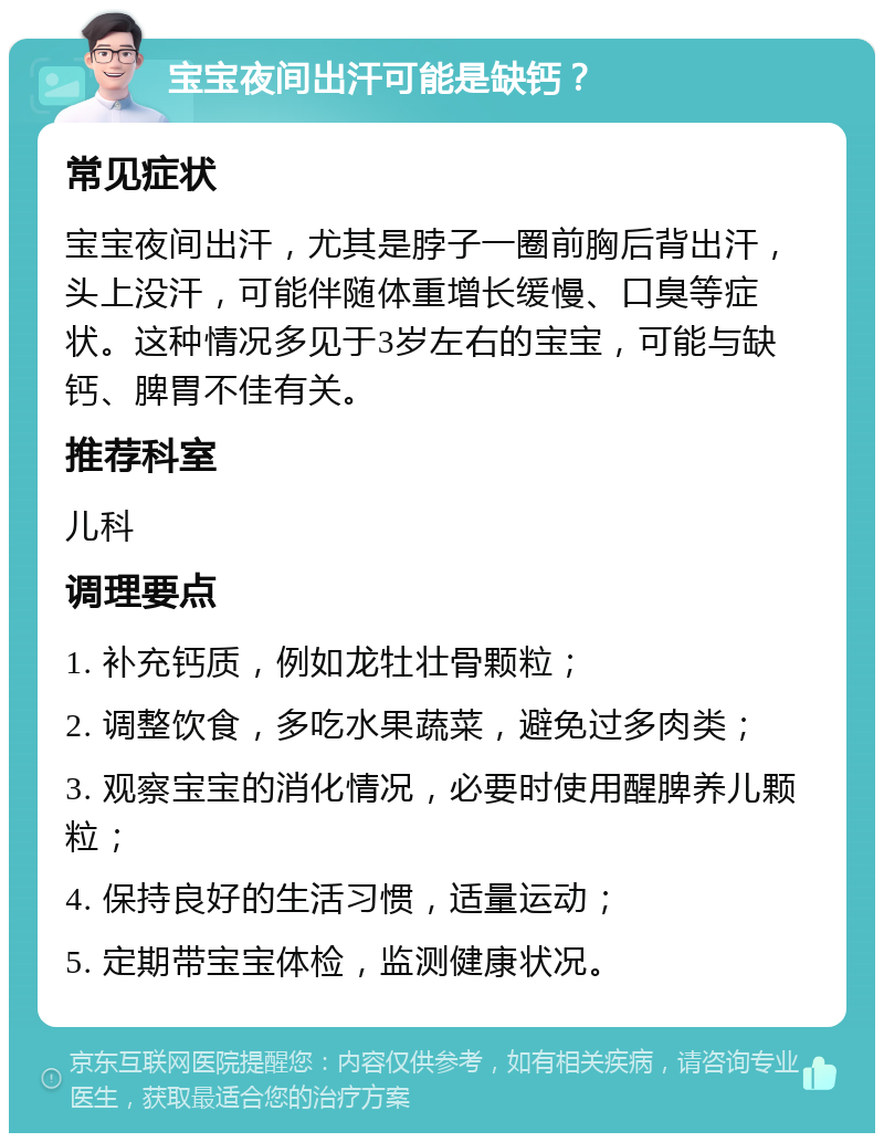 宝宝夜间出汗可能是缺钙？ 常见症状 宝宝夜间出汗，尤其是脖子一圈前胸后背出汗，头上没汗，可能伴随体重增长缓慢、口臭等症状。这种情况多见于3岁左右的宝宝，可能与缺钙、脾胃不佳有关。 推荐科室 儿科 调理要点 1. 补充钙质，例如龙牡壮骨颗粒； 2. 调整饮食，多吃水果蔬菜，避免过多肉类； 3. 观察宝宝的消化情况，必要时使用醒脾养儿颗粒； 4. 保持良好的生活习惯，适量运动； 5. 定期带宝宝体检，监测健康状况。