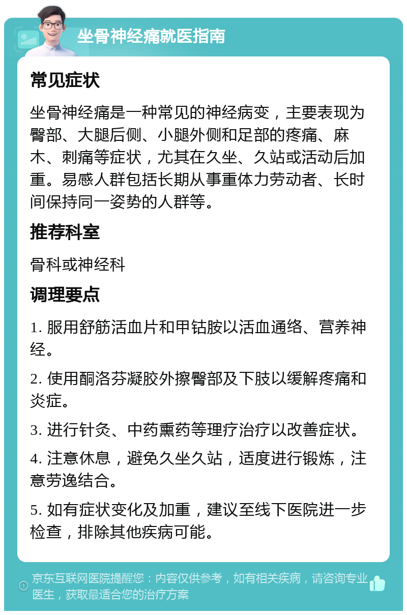 坐骨神经痛就医指南 常见症状 坐骨神经痛是一种常见的神经病变，主要表现为臀部、大腿后侧、小腿外侧和足部的疼痛、麻木、刺痛等症状，尤其在久坐、久站或活动后加重。易感人群包括长期从事重体力劳动者、长时间保持同一姿势的人群等。 推荐科室 骨科或神经科 调理要点 1. 服用舒筋活血片和甲钴胺以活血通络、营养神经。 2. 使用酮洛芬凝胶外擦臀部及下肢以缓解疼痛和炎症。 3. 进行针灸、中药熏药等理疗治疗以改善症状。 4. 注意休息，避免久坐久站，适度进行锻炼，注意劳逸结合。 5. 如有症状变化及加重，建议至线下医院进一步检查，排除其他疾病可能。