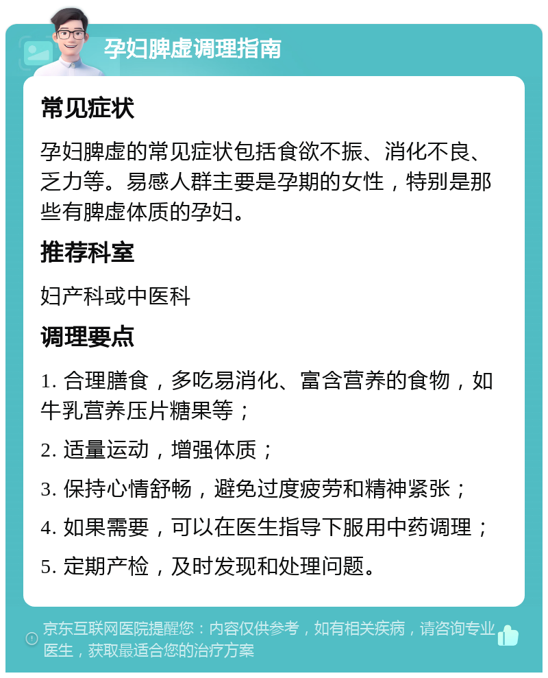 孕妇脾虚调理指南 常见症状 孕妇脾虚的常见症状包括食欲不振、消化不良、乏力等。易感人群主要是孕期的女性，特别是那些有脾虚体质的孕妇。 推荐科室 妇产科或中医科 调理要点 1. 合理膳食，多吃易消化、富含营养的食物，如牛乳营养压片糖果等； 2. 适量运动，增强体质； 3. 保持心情舒畅，避免过度疲劳和精神紧张； 4. 如果需要，可以在医生指导下服用中药调理； 5. 定期产检，及时发现和处理问题。