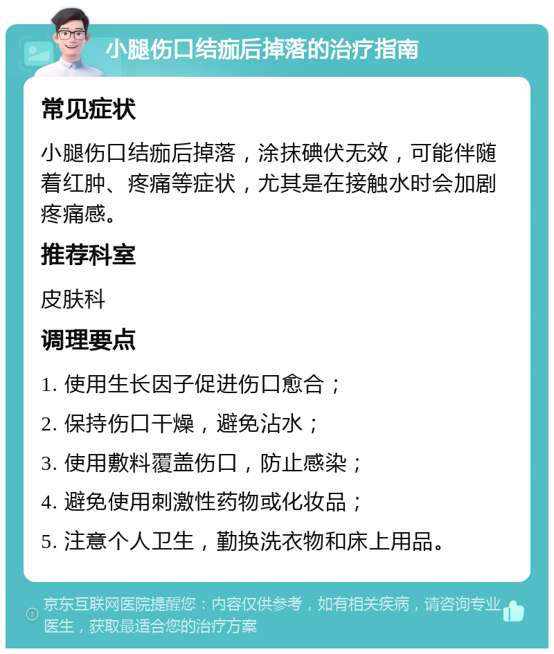 小腿伤口结痂后掉落的治疗指南 常见症状 小腿伤口结痂后掉落，涂抹碘伏无效，可能伴随着红肿、疼痛等症状，尤其是在接触水时会加剧疼痛感。 推荐科室 皮肤科 调理要点 1. 使用生长因子促进伤口愈合； 2. 保持伤口干燥，避免沾水； 3. 使用敷料覆盖伤口，防止感染； 4. 避免使用刺激性药物或化妆品； 5. 注意个人卫生，勤换洗衣物和床上用品。