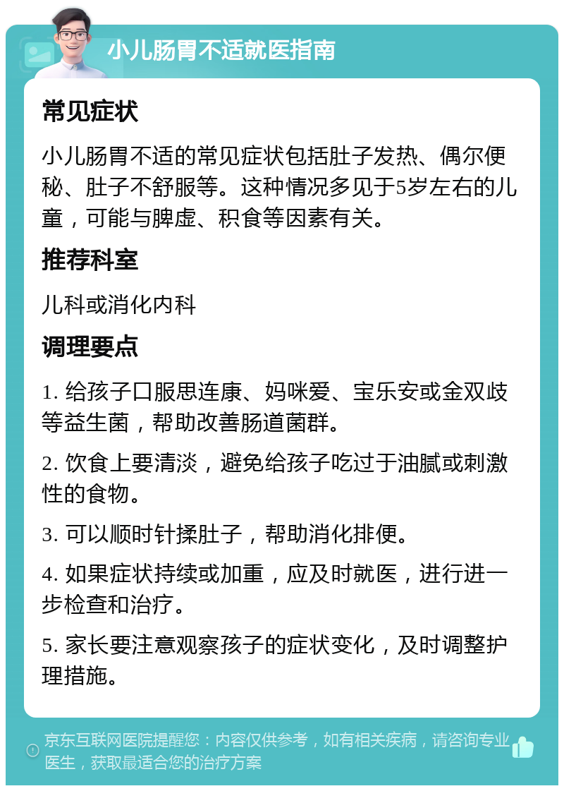 小儿肠胃不适就医指南 常见症状 小儿肠胃不适的常见症状包括肚子发热、偶尔便秘、肚子不舒服等。这种情况多见于5岁左右的儿童，可能与脾虚、积食等因素有关。 推荐科室 儿科或消化内科 调理要点 1. 给孩子口服思连康、妈咪爱、宝乐安或金双歧等益生菌，帮助改善肠道菌群。 2. 饮食上要清淡，避免给孩子吃过于油腻或刺激性的食物。 3. 可以顺时针揉肚子，帮助消化排便。 4. 如果症状持续或加重，应及时就医，进行进一步检查和治疗。 5. 家长要注意观察孩子的症状变化，及时调整护理措施。