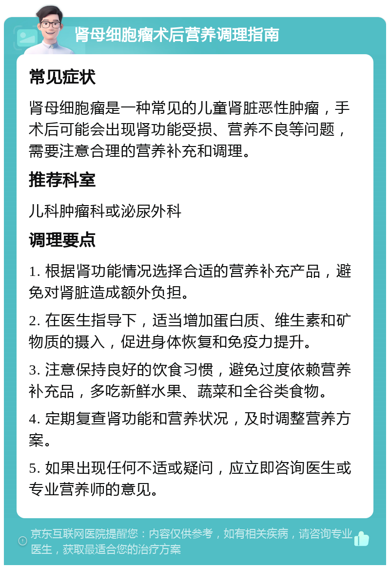 肾母细胞瘤术后营养调理指南 常见症状 肾母细胞瘤是一种常见的儿童肾脏恶性肿瘤，手术后可能会出现肾功能受损、营养不良等问题，需要注意合理的营养补充和调理。 推荐科室 儿科肿瘤科或泌尿外科 调理要点 1. 根据肾功能情况选择合适的营养补充产品，避免对肾脏造成额外负担。 2. 在医生指导下，适当增加蛋白质、维生素和矿物质的摄入，促进身体恢复和免疫力提升。 3. 注意保持良好的饮食习惯，避免过度依赖营养补充品，多吃新鲜水果、蔬菜和全谷类食物。 4. 定期复查肾功能和营养状况，及时调整营养方案。 5. 如果出现任何不适或疑问，应立即咨询医生或专业营养师的意见。