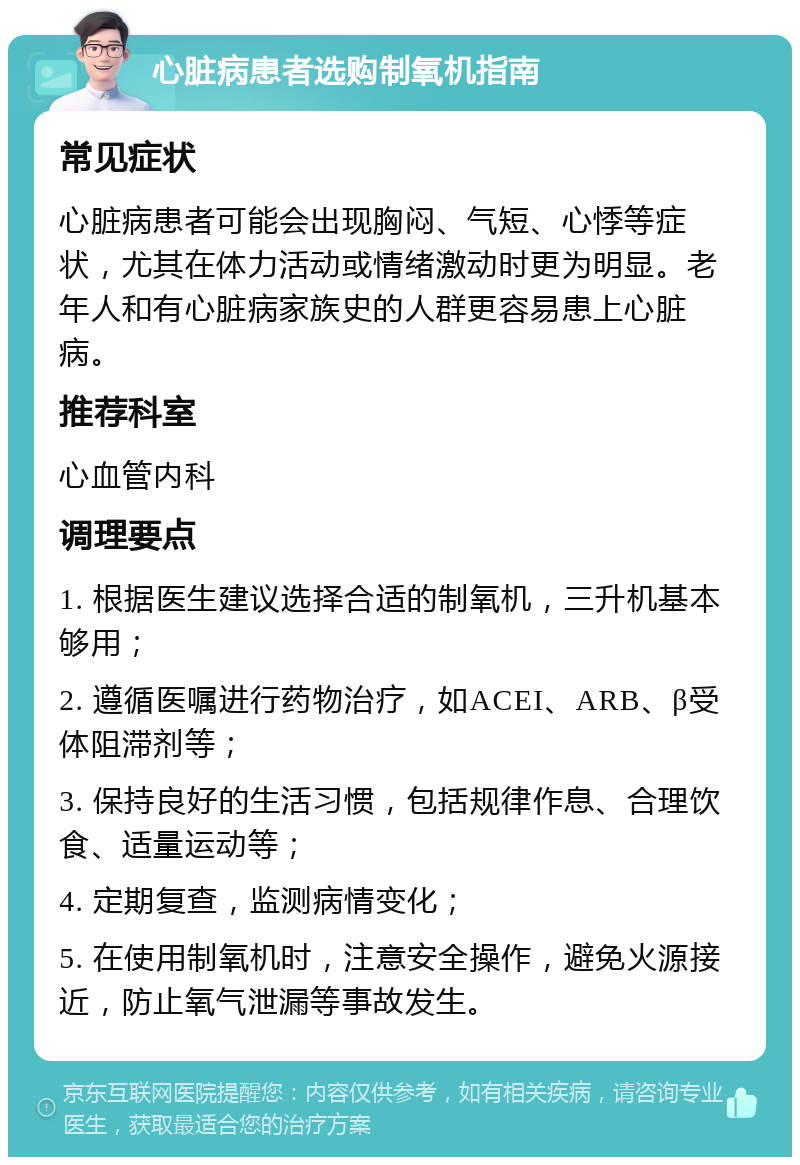 心脏病患者选购制氧机指南 常见症状 心脏病患者可能会出现胸闷、气短、心悸等症状，尤其在体力活动或情绪激动时更为明显。老年人和有心脏病家族史的人群更容易患上心脏病。 推荐科室 心血管内科 调理要点 1. 根据医生建议选择合适的制氧机，三升机基本够用； 2. 遵循医嘱进行药物治疗，如ACEI、ARB、β受体阻滞剂等； 3. 保持良好的生活习惯，包括规律作息、合理饮食、适量运动等； 4. 定期复查，监测病情变化； 5. 在使用制氧机时，注意安全操作，避免火源接近，防止氧气泄漏等事故发生。