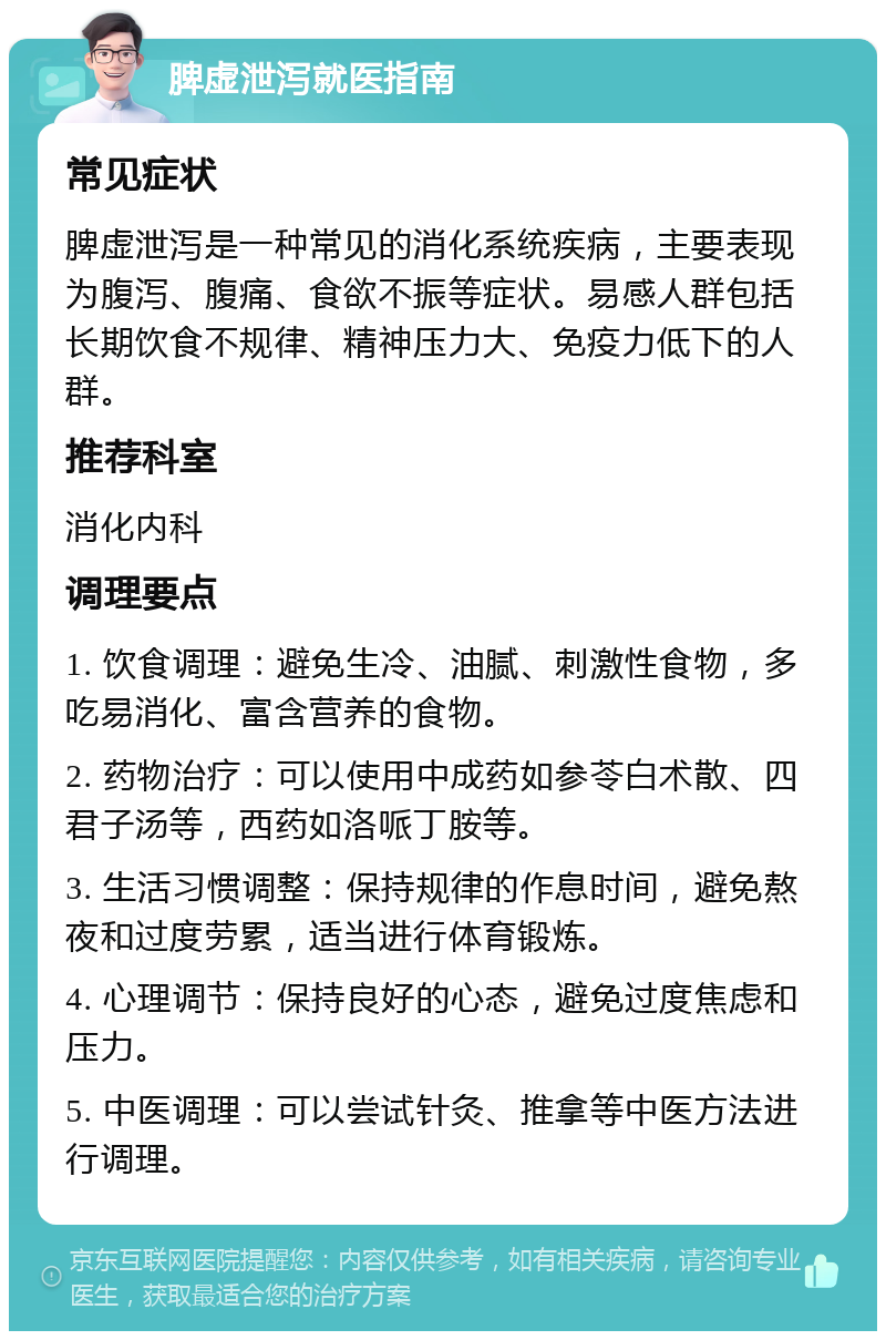 脾虚泄泻就医指南 常见症状 脾虚泄泻是一种常见的消化系统疾病，主要表现为腹泻、腹痛、食欲不振等症状。易感人群包括长期饮食不规律、精神压力大、免疫力低下的人群。 推荐科室 消化内科 调理要点 1. 饮食调理：避免生冷、油腻、刺激性食物，多吃易消化、富含营养的食物。 2. 药物治疗：可以使用中成药如参苓白术散、四君子汤等，西药如洛哌丁胺等。 3. 生活习惯调整：保持规律的作息时间，避免熬夜和过度劳累，适当进行体育锻炼。 4. 心理调节：保持良好的心态，避免过度焦虑和压力。 5. 中医调理：可以尝试针灸、推拿等中医方法进行调理。