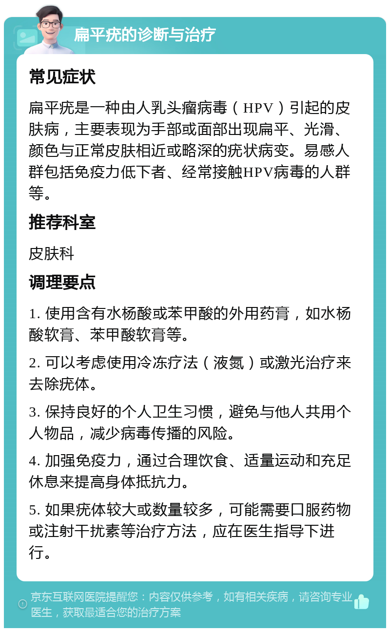 扁平疣的诊断与治疗 常见症状 扁平疣是一种由人乳头瘤病毒（HPV）引起的皮肤病，主要表现为手部或面部出现扁平、光滑、颜色与正常皮肤相近或略深的疣状病变。易感人群包括免疫力低下者、经常接触HPV病毒的人群等。 推荐科室 皮肤科 调理要点 1. 使用含有水杨酸或苯甲酸的外用药膏，如水杨酸软膏、苯甲酸软膏等。 2. 可以考虑使用冷冻疗法（液氮）或激光治疗来去除疣体。 3. 保持良好的个人卫生习惯，避免与他人共用个人物品，减少病毒传播的风险。 4. 加强免疫力，通过合理饮食、适量运动和充足休息来提高身体抵抗力。 5. 如果疣体较大或数量较多，可能需要口服药物或注射干扰素等治疗方法，应在医生指导下进行。