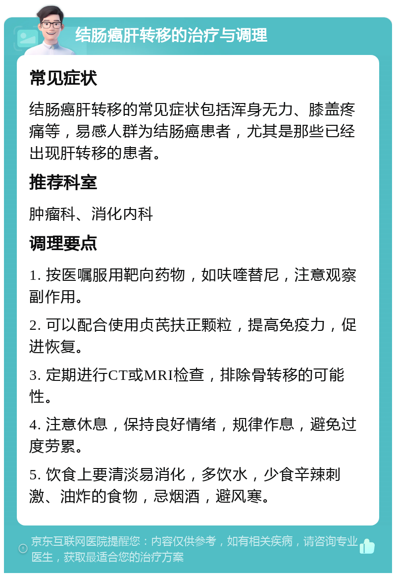 结肠癌肝转移的治疗与调理 常见症状 结肠癌肝转移的常见症状包括浑身无力、膝盖疼痛等，易感人群为结肠癌患者，尤其是那些已经出现肝转移的患者。 推荐科室 肿瘤科、消化内科 调理要点 1. 按医嘱服用靶向药物，如呋喹替尼，注意观察副作用。 2. 可以配合使用贞芪扶正颗粒，提高免疫力，促进恢复。 3. 定期进行CT或MRI检查，排除骨转移的可能性。 4. 注意休息，保持良好情绪，规律作息，避免过度劳累。 5. 饮食上要清淡易消化，多饮水，少食辛辣刺激、油炸的食物，忌烟酒，避风寒。