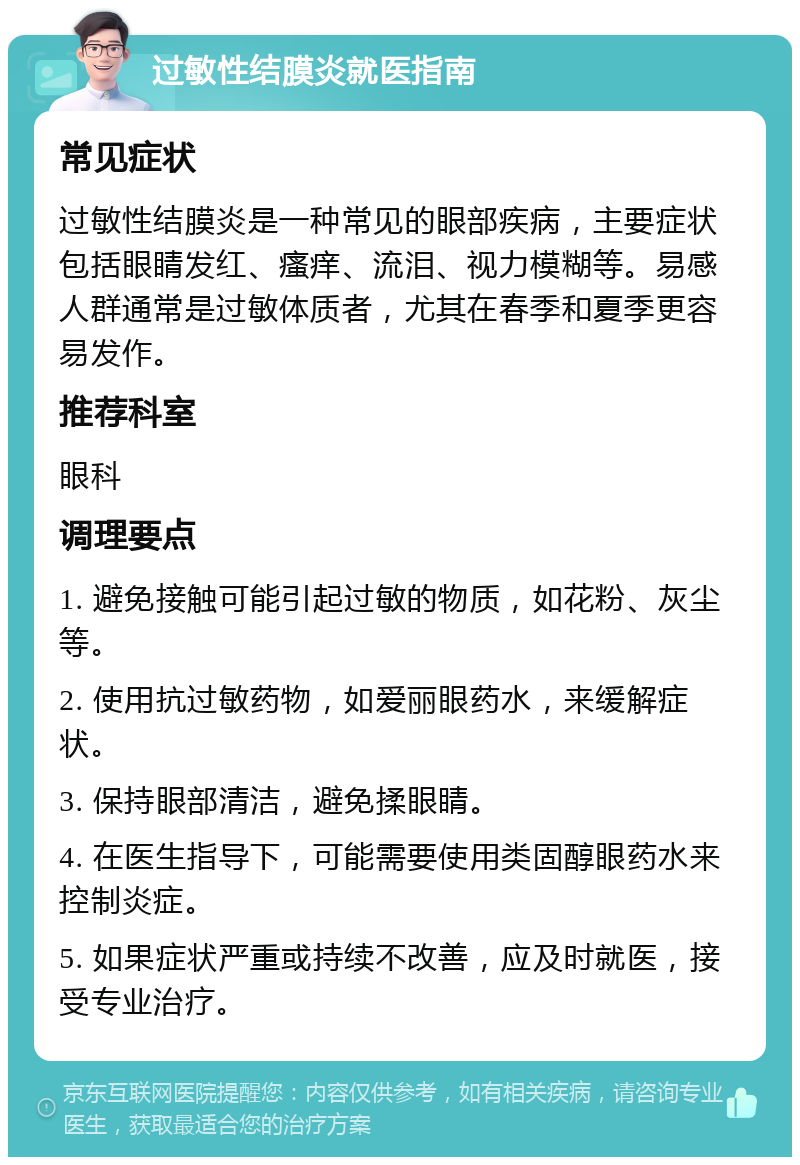 过敏性结膜炎就医指南 常见症状 过敏性结膜炎是一种常见的眼部疾病，主要症状包括眼睛发红、瘙痒、流泪、视力模糊等。易感人群通常是过敏体质者，尤其在春季和夏季更容易发作。 推荐科室 眼科 调理要点 1. 避免接触可能引起过敏的物质，如花粉、灰尘等。 2. 使用抗过敏药物，如爱丽眼药水，来缓解症状。 3. 保持眼部清洁，避免揉眼睛。 4. 在医生指导下，可能需要使用类固醇眼药水来控制炎症。 5. 如果症状严重或持续不改善，应及时就医，接受专业治疗。