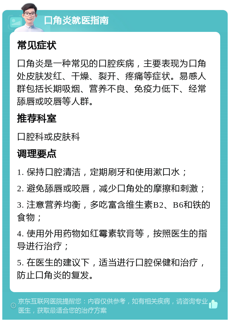 口角炎就医指南 常见症状 口角炎是一种常见的口腔疾病，主要表现为口角处皮肤发红、干燥、裂开、疼痛等症状。易感人群包括长期吸烟、营养不良、免疫力低下、经常舔唇或咬唇等人群。 推荐科室 口腔科或皮肤科 调理要点 1. 保持口腔清洁，定期刷牙和使用漱口水； 2. 避免舔唇或咬唇，减少口角处的摩擦和刺激； 3. 注意营养均衡，多吃富含维生素B2、B6和铁的食物； 4. 使用外用药物如红霉素软膏等，按照医生的指导进行治疗； 5. 在医生的建议下，适当进行口腔保健和治疗，防止口角炎的复发。