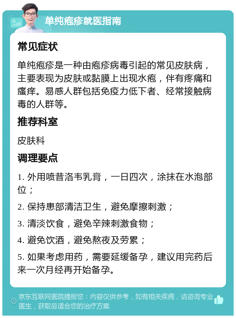 单纯疱疹就医指南 常见症状 单纯疱疹是一种由疱疹病毒引起的常见皮肤病，主要表现为皮肤或黏膜上出现水疱，伴有疼痛和瘙痒。易感人群包括免疫力低下者、经常接触病毒的人群等。 推荐科室 皮肤科 调理要点 1. 外用喷昔洛韦乳膏，一日四次，涂抹在水泡部位； 2. 保持患部清洁卫生，避免摩擦刺激； 3. 清淡饮食，避免辛辣刺激食物； 4. 避免饮酒，避免熬夜及劳累； 5. 如果考虑用药，需要延缓备孕，建议用完药后来一次月经再开始备孕。