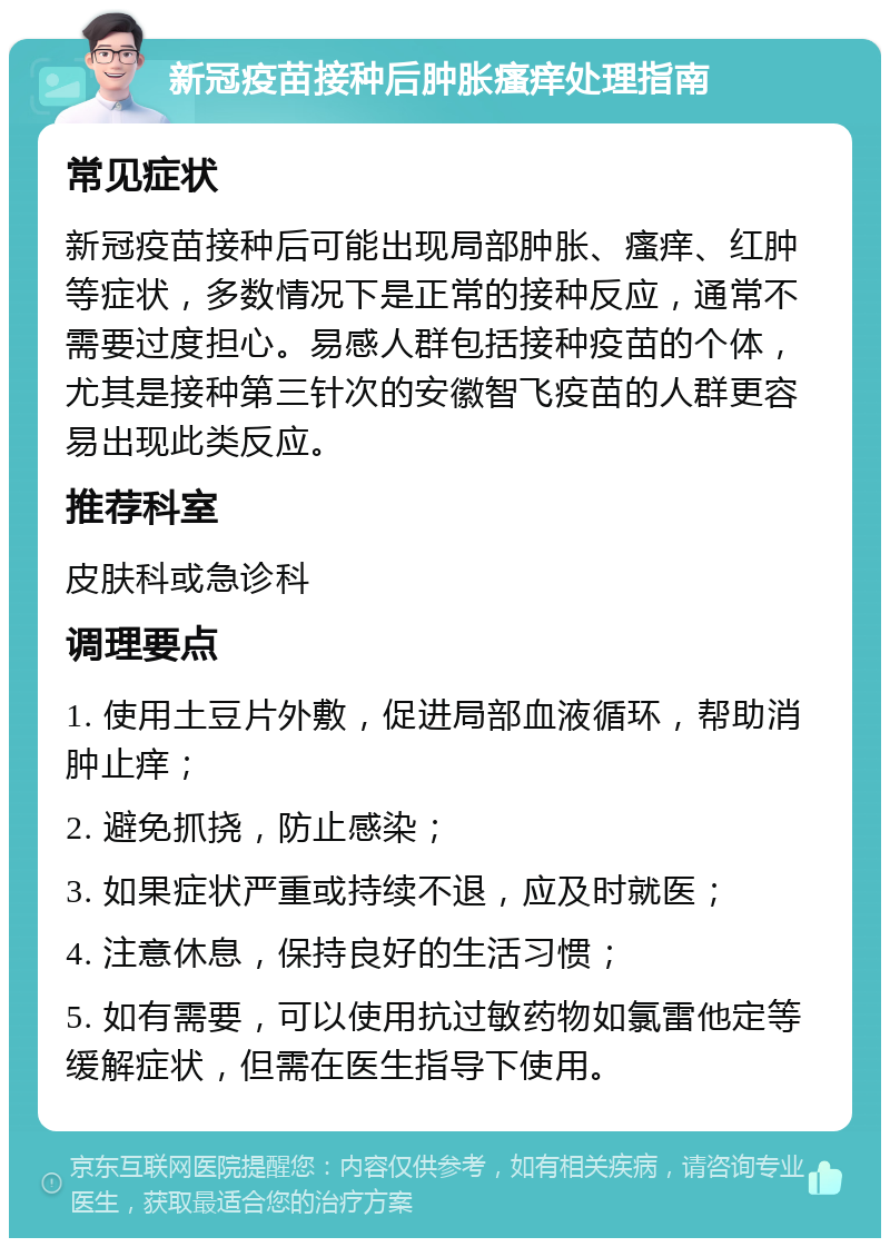 新冠疫苗接种后肿胀瘙痒处理指南 常见症状 新冠疫苗接种后可能出现局部肿胀、瘙痒、红肿等症状，多数情况下是正常的接种反应，通常不需要过度担心。易感人群包括接种疫苗的个体，尤其是接种第三针次的安徽智飞疫苗的人群更容易出现此类反应。 推荐科室 皮肤科或急诊科 调理要点 1. 使用土豆片外敷，促进局部血液循环，帮助消肿止痒； 2. 避免抓挠，防止感染； 3. 如果症状严重或持续不退，应及时就医； 4. 注意休息，保持良好的生活习惯； 5. 如有需要，可以使用抗过敏药物如氯雷他定等缓解症状，但需在医生指导下使用。