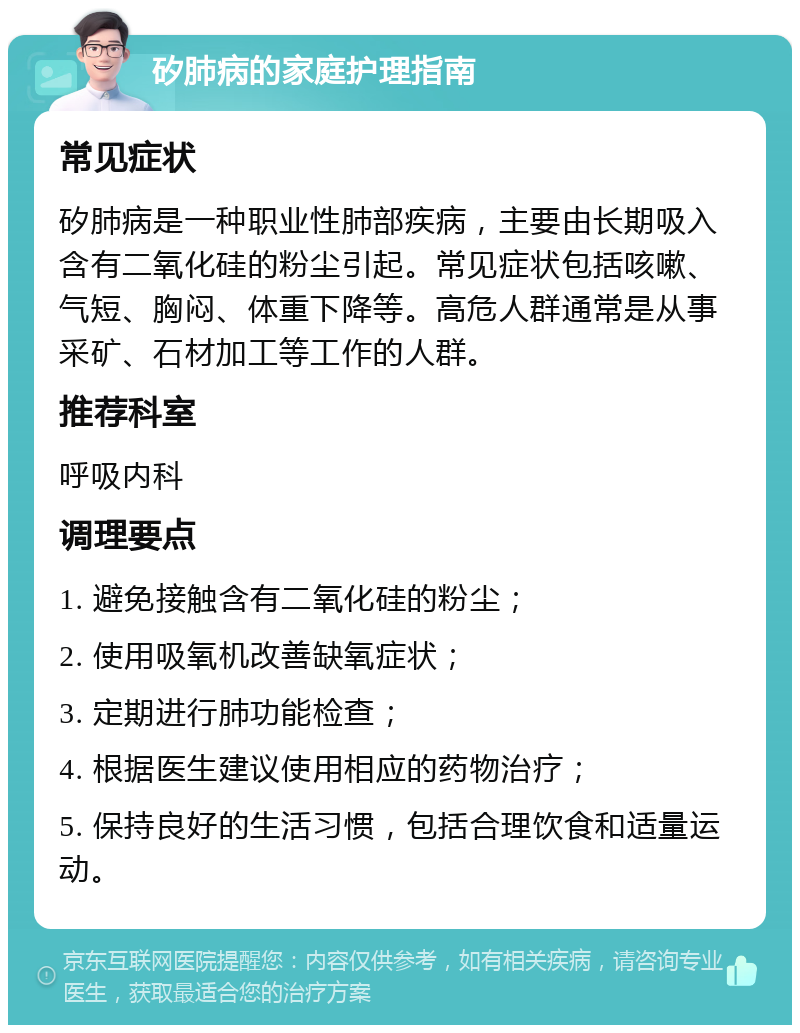 矽肺病的家庭护理指南 常见症状 矽肺病是一种职业性肺部疾病，主要由长期吸入含有二氧化硅的粉尘引起。常见症状包括咳嗽、气短、胸闷、体重下降等。高危人群通常是从事采矿、石材加工等工作的人群。 推荐科室 呼吸内科 调理要点 1. 避免接触含有二氧化硅的粉尘； 2. 使用吸氧机改善缺氧症状； 3. 定期进行肺功能检查； 4. 根据医生建议使用相应的药物治疗； 5. 保持良好的生活习惯，包括合理饮食和适量运动。