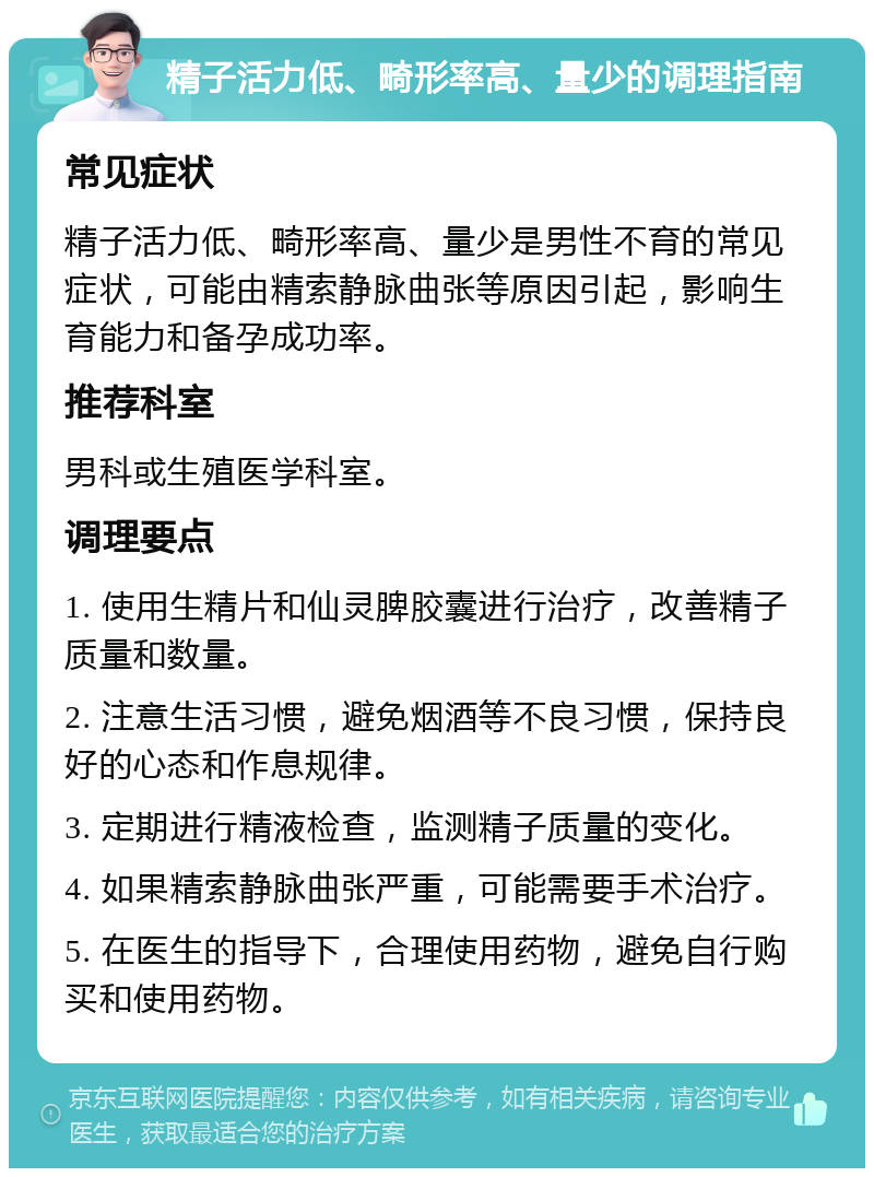 精子活力低、畸形率高、量少的调理指南 常见症状 精子活力低、畸形率高、量少是男性不育的常见症状，可能由精索静脉曲张等原因引起，影响生育能力和备孕成功率。 推荐科室 男科或生殖医学科室。 调理要点 1. 使用生精片和仙灵脾胶囊进行治疗，改善精子质量和数量。 2. 注意生活习惯，避免烟酒等不良习惯，保持良好的心态和作息规律。 3. 定期进行精液检查，监测精子质量的变化。 4. 如果精索静脉曲张严重，可能需要手术治疗。 5. 在医生的指导下，合理使用药物，避免自行购买和使用药物。