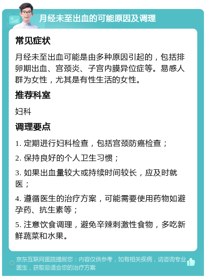 月经未至出血的可能原因及调理 常见症状 月经未至出血可能是由多种原因引起的，包括排卵期出血、宫颈炎、子宫内膜异位症等。易感人群为女性，尤其是有性生活的女性。 推荐科室 妇科 调理要点 1. 定期进行妇科检查，包括宫颈防癌检查； 2. 保持良好的个人卫生习惯； 3. 如果出血量较大或持续时间较长，应及时就医； 4. 遵循医生的治疗方案，可能需要使用药物如避孕药、抗生素等； 5. 注意饮食调理，避免辛辣刺激性食物，多吃新鲜蔬菜和水果。