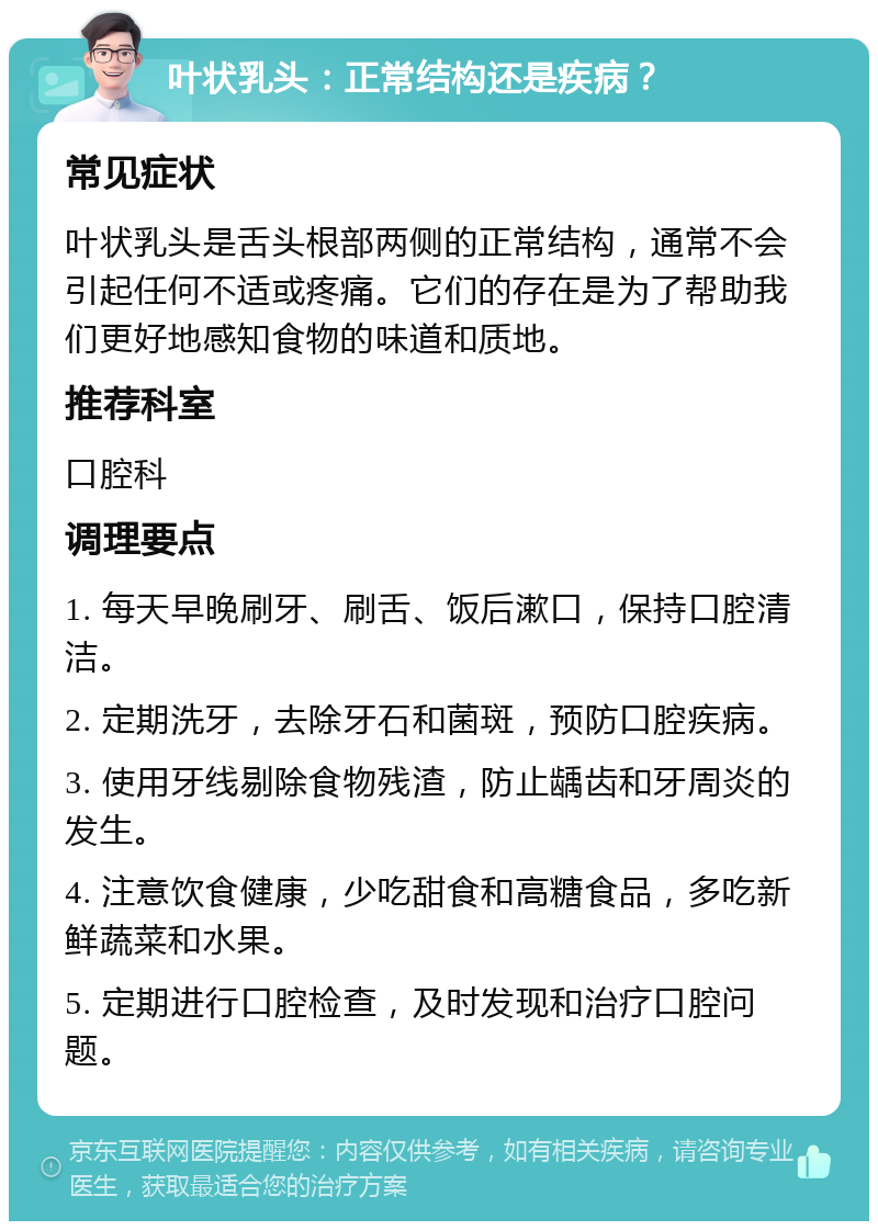 叶状乳头：正常结构还是疾病？ 常见症状 叶状乳头是舌头根部两侧的正常结构，通常不会引起任何不适或疼痛。它们的存在是为了帮助我们更好地感知食物的味道和质地。 推荐科室 口腔科 调理要点 1. 每天早晚刷牙、刷舌、饭后漱口，保持口腔清洁。 2. 定期洗牙，去除牙石和菌斑，预防口腔疾病。 3. 使用牙线剔除食物残渣，防止龋齿和牙周炎的发生。 4. 注意饮食健康，少吃甜食和高糖食品，多吃新鲜蔬菜和水果。 5. 定期进行口腔检查，及时发现和治疗口腔问题。