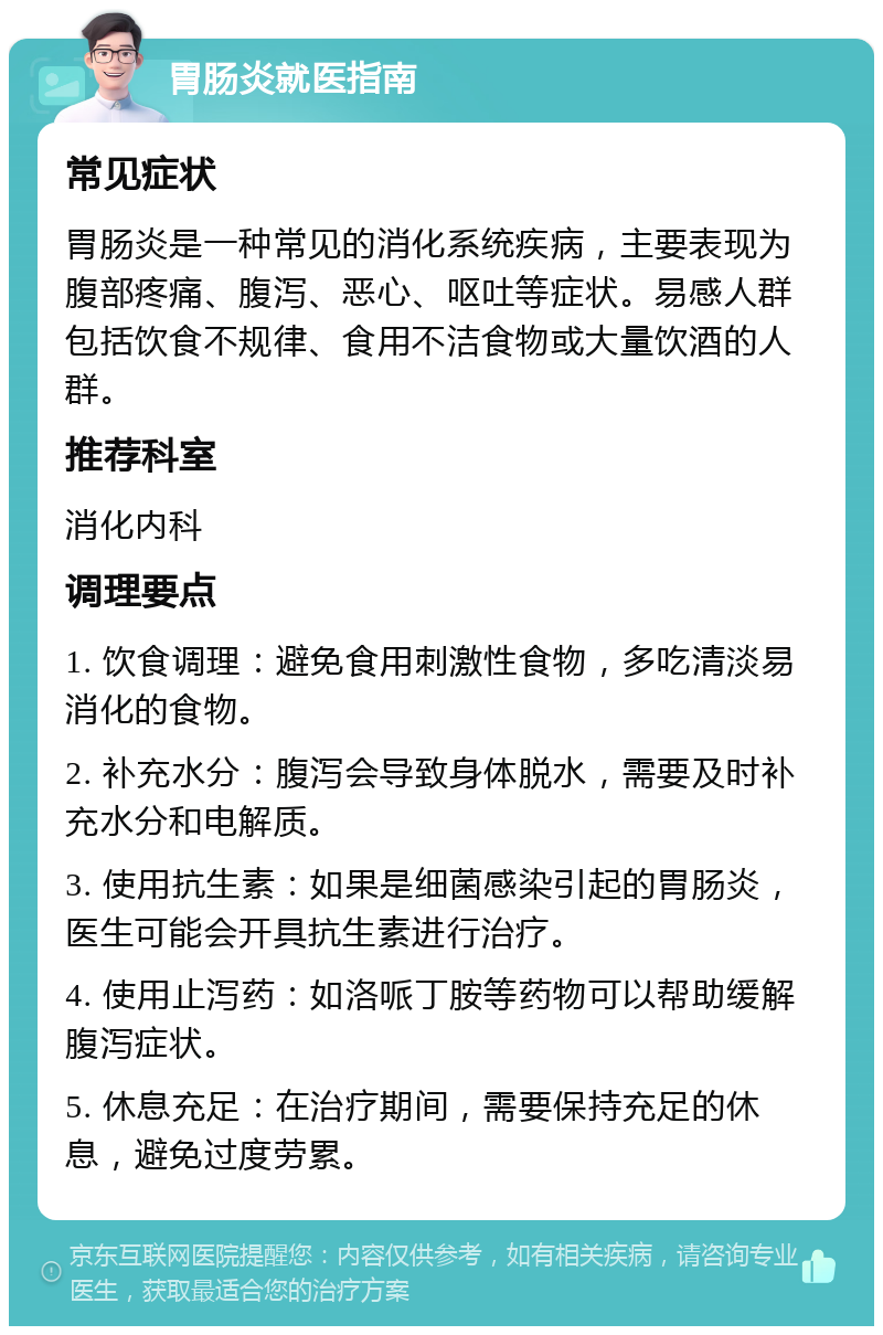 胃肠炎就医指南 常见症状 胃肠炎是一种常见的消化系统疾病，主要表现为腹部疼痛、腹泻、恶心、呕吐等症状。易感人群包括饮食不规律、食用不洁食物或大量饮酒的人群。 推荐科室 消化内科 调理要点 1. 饮食调理：避免食用刺激性食物，多吃清淡易消化的食物。 2. 补充水分：腹泻会导致身体脱水，需要及时补充水分和电解质。 3. 使用抗生素：如果是细菌感染引起的胃肠炎，医生可能会开具抗生素进行治疗。 4. 使用止泻药：如洛哌丁胺等药物可以帮助缓解腹泻症状。 5. 休息充足：在治疗期间，需要保持充足的休息，避免过度劳累。